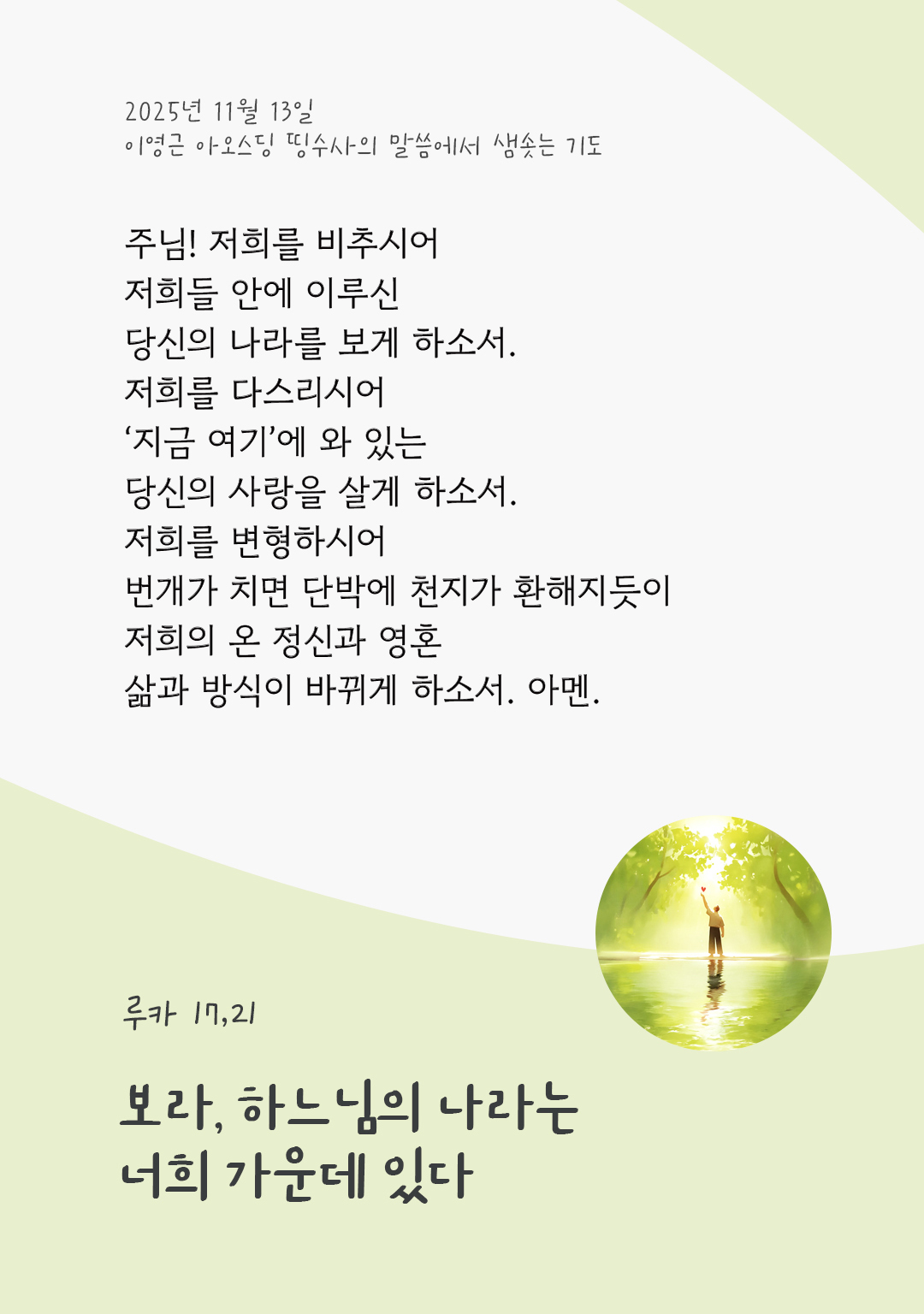 주님! 저희를 비추시어, 저희들 안에 이루신 당신의 나라를 보게 하소서. 저희를 다스리시어, ‘지금 여기’에 와 있는 당신의 사랑을 살게 하소서. 저희를 변형하시어, 번개가 치면 단박에 천지가 환해지듯이 저희의 온 정신과 영혼, 삶과 방식이 바뀌게 하소서. 아멘. by 이영근 아오스딩 신부 띵수사의 말씀에서 샘솟는 기도(말샘기도)