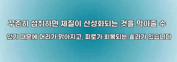  꾸준히 섭취하면 체질이 산성화되는 것을 막아줄 수 있기 때문에 머리가 맑아지고, 피로가 회복되는 효과가 있습니다
