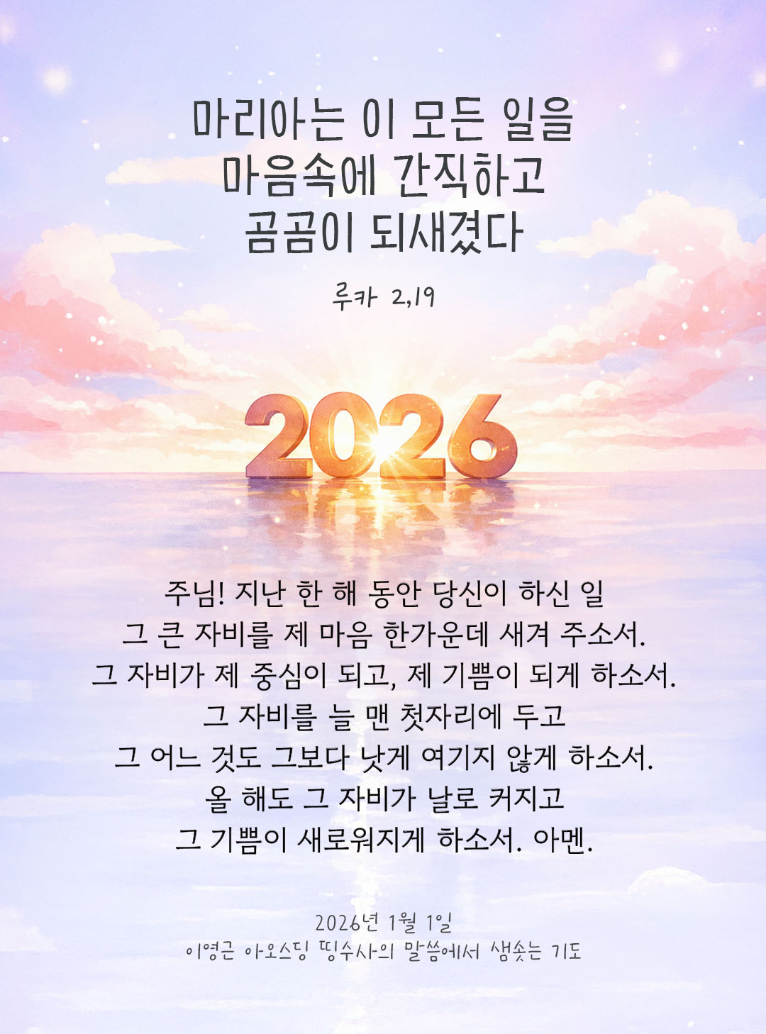 마리아는 이 모든 일을 마음속에 간직하고 곰곰이 되새겼다. (루카 2,19) 주님! 지난 한 해 동안 당신이 하신 일, 그 큰 자비를 제 마음 한가운데 새겨 주소서. 그 자비가 제 중심이 되고, 제 기쁨이 되게 하소서. 그 자비를 늘 맨 첫자리에 두고, 그 어느 것도 그보다 낫게 여기지 않게 하소서. 올 해도 그 자비가 날로 커지고, 그 기쁨이 새로워지게 하소서. 아멘. by 이영근 아오스딩 신부 띵수사의 말씀에서 샘솟는 기도(말샘기도)