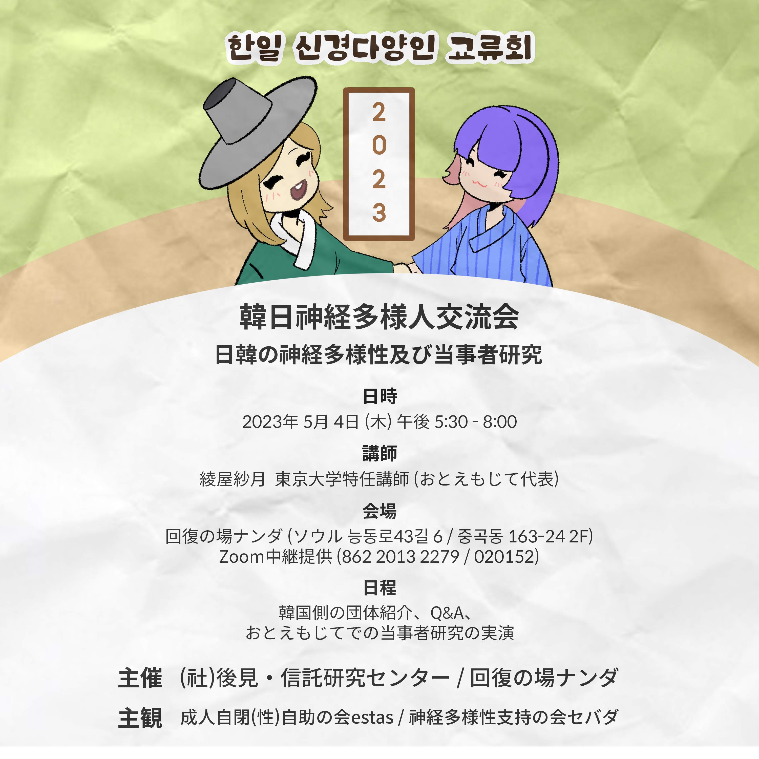 2023 韓日神経多様人交流会 : 日韓の神経多様性及び当事者研究 日時:2023年5月4日 午後 5:30-8:00 講師:綾屋紗月東京大学特任講師(おとえもじて代表) 日程:韓国側の団体紹介、Q&A、おとえもじての当事者研究の実演 主催:(社)後見・信託研究センター・傘下 回復の場ナンダ 主観:成人自閉(性)自助の会 estas・神経多様性支持の会セバダ