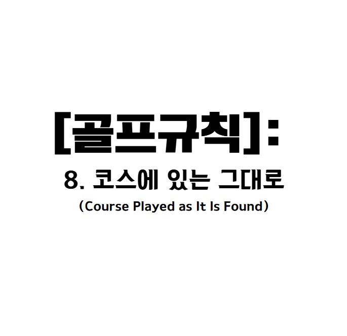 골프규칙 8. 코스를 발견한 그대로 플레이
목적 
Rule 8은 골프의 기본 원칙인 "발견한 상태 그대로 플레이"를 중심으로 합니다.

플레이어는 공이 멈춘 위치와 주변 환경을 수용하며 플레이해야 합니다.
플레이어가 다음 스트로크를 위해 "스트로크 조건"을 개선하지 않도록 제한합니다.
스트로크 조건에 해당하는 요소
공이 멈춰있는 상태(라이).
의도된 스탠스의 위치.
의도된 스윙 구역.
공의 예상 플레이 라인(Line of Play).
드롭 또는 플레이할 구제 지역.

8.1 플레이어의 행동이 스트로크 조건에 미치는 영향
허용되지 않는 행동
플레이어는 스트로크 조건을 개선하는 다음의 행동을 해서는 안 됩니다:



물체를 이동, 굽히거나 파손하는 행위:

나무 가지, 풀, 고정된 물체, 경계표지 등.
예를 들어 나뭇가지를 움직이거나 꺾는 행위는 금지됩니다.
장애물을 이동시키거나 위치를 조정하는 행위:

흩어진 장애물을 모아 스탠스를 만들거나 플레이 라인을 개선하는 행위.
지면의 상태를 변경하는 행위:

디봇을 복원하거나 누르기.
땅을 고르게 만들거나 구멍을 메우는 행위.
퍼팅 그린이 아닌 다른 곳에서 잔디 또는 잔디 위의 물체를 누르는 행위.
벌타: 위반 시 일반 벌타(매치 플레이에서 홀 패배, 스트로크 플레이에서 2 벌타).



허용되는 행동 
플레이어는 합리적이고 필요한 행동을 통해 스트로크 준비를 할 수 있습니다. 이는 다음과 같은 경우에 허용됩니다:



공을 찾거나 식별하는 행동:

공을 찾기 위해 나뭇잎을 살짝 움직이는 것
공의 위치를 표시하거나 공을 들어 올려 원래 위치에 다시 놓는 행위:

규정에 따라 공의 위치를 표시하고 드롭하거나 교체하는 것이 허용됩니다.
클럽을 가볍게 땅에 놓는 행위:

클럽의 무게를 잔디나 지면 위에 살짝 두는 것은 허용됩니다. 단, 클럽으로 강하게 누르는 것은 금지됩니다.
티잉 구역에서 허용되는 행동:

티 설치, 땅 고르기, 이슬 또는 서리 제거 등.
벙커 :

벙커에서 친 공이 벙커를 벗어난 경우, 벙커를 정리하는 것이 허용됩니다.
스탠스를 잡기 위해 발을 고정하거나 모래/흙 속에 살짝 파묻는 행위.
퍼팅 그린에서 허용되는 행동:

모래, 흩어진 흙 제거 및 손상 복구 허용.
조건 개선 후 복원 
만약 플레이어가 규칙 위반으로 조건을 개선했을 경우, 스트로크 전에 원래 상태로 복원하면 벌타를 피할 수 있습니다.

복원 방법:

움직였던 물체를 원래 위치로 되돌림.
부서지거나 구부러진 나뭇가지, 경계물 등은 가능한 한 원래 상태로 복원.

조건이 악화된 경우 복구 
공이 멈춘 후 다음과 같은 요인으로 조건이 악화되었을 경우, 플레이어는 원래 상태로 복원할 수 있습니다:

동물, 다른 사람에 의해 조건이 악화된 경우
자연적 요인(바람, 비 등) 제외.
조건 복원이 불가능하다면 가장 유사한 구역에 공을 놓는 것이 허용됩니다.

8.2 플레이어가 자신의 공에 유리하게 코스 변경
스트로크를 유리하게 만들기 위해 물리적 조건을 의도적으로 변경하는 것은 금지됩니다.

단, 코스를 보호하기 위한 행동(벙커 정리, 디봇 복원 등)은 예외로 허용됩니다.

벌타: 일반 벌타 적용.

8.3 타인의 공에 영향을 미치는 행동
다른 플레이어의 공이나 스트로크 조건을 고의로 변경하는 것은 금지됩니다.

예외: 코스 관리를 위한 행동.


&ldquo;골프는 자신을 시험하는 게임이다. 규칙을 존중하는 태도가 실력만큼 중요하다.&rdquo;


냉정한 판단을 유지하며 코스 상태가 불리하더라도 긍정적인 마음가짐으로 상황을 수용하세요.



결론
코스를 발견한 그대로 플레이: 공의 라이, 스탠스, 스윙 구역, 플레이 라인을 인위적으로 변경하지 마세요.
허용된 행동: 장애물 제거, 공 찾기, 스탠스 고정 등 합리적인 행동은 벌타 없이 허용됩니다.
불확실할 땐 심판 문의: 규칙 위반이 의심되거나 코스 물체를 다뤄야 한다면, 심판이나 경기위원회에 문의하세요.