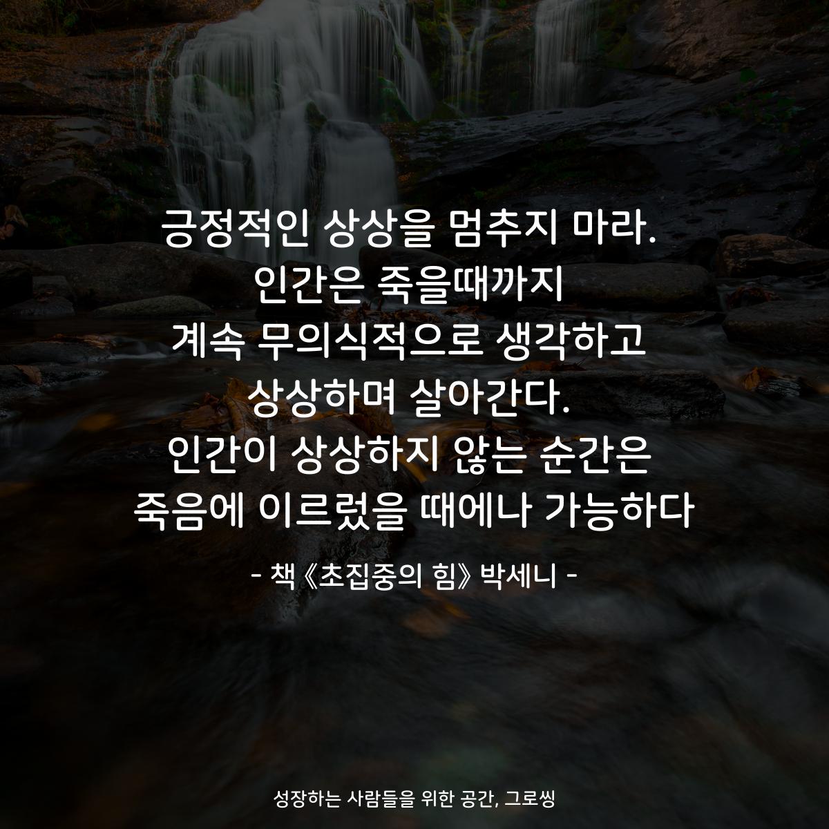 긍정적인 상상을 멈추지 마라.
인간은 죽을때까지
계속 무의식적으로 생각하고
상상하며 살아간다.
인간이 상상하지 않는 순간은
죽음에 이르렀을 때에나 가능하다
