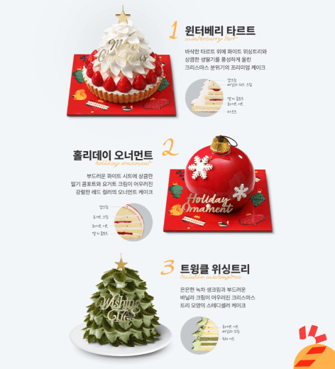 윈터베리 타르트 - 빵위 생크림위 딸기가 둘레를 싸고 있구 그위 생크림으로 트리형상
홀리데이 오너먼트 - 빨간색 동그란 크리스마스 볼 모양 케이크
트윙클 위싱트리 - 초록색 크리스마스 트리 위 황금 별이 꽂힌 케이크