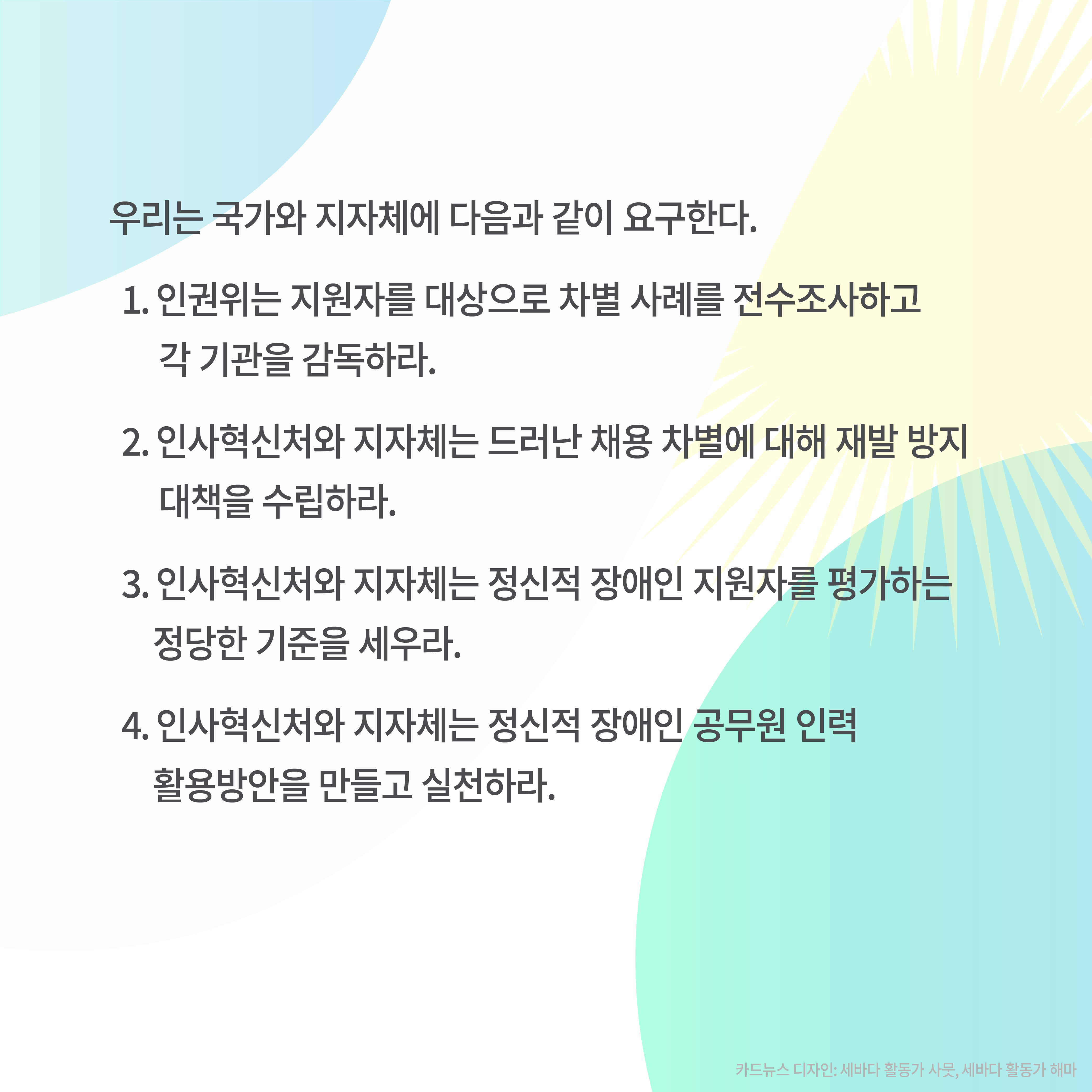 우리는 국가와 지자체에 다음과 같이 요구한다.
1. 인권위는 지원자를 대상으로 차별 사례를 전수조사하고 각 기관을 감독하라.
2. 인사혁신처와 지자체는 드러난 채용 차별에 대해 재발 방지 대책을 수립하라.
3. 인사혁신처와 지자체는 정신적 장애인 지원자를 평가하는 정당한 기준을 세우라.
4. 인사혁신처와 지자체는 정신적 장애인 공무원 인력 활용방안을 만들고 실천하라.