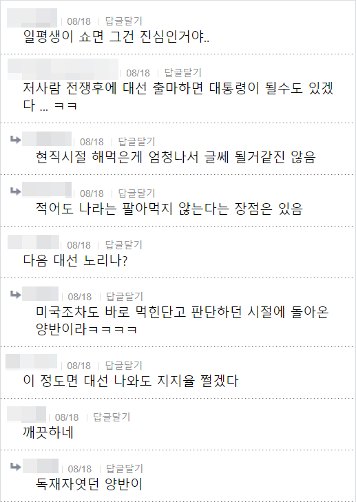 일평생이 쇼면 그건 진심인거야..
❘ 08/18 답글달기
저사람 전쟁후에 대선 출마하면 대통령이 될수도 있겠 다... ㅋㅋ
08/18
답글달기
현직시절 해먹은게 엄청나서 글쎄 될거같진 않음
08/18
답글달기
적어도 나라는 팔아먹지 않는다는 장점은 있음
08/18 답글달기
다음 대선 노리나?
08/18
답글달기
미국조차도 바로 먹힌단고 판단하던 시절에 돌아온 양반이라ㅋㅋㅋㅋ
❘ 08/18 ❘
답글달기
이 정도면 대선 나와도 지지율 쩔겠다
08/18
답글달기
깨끗하네
08/18
답글달기
독재자였던 양반이