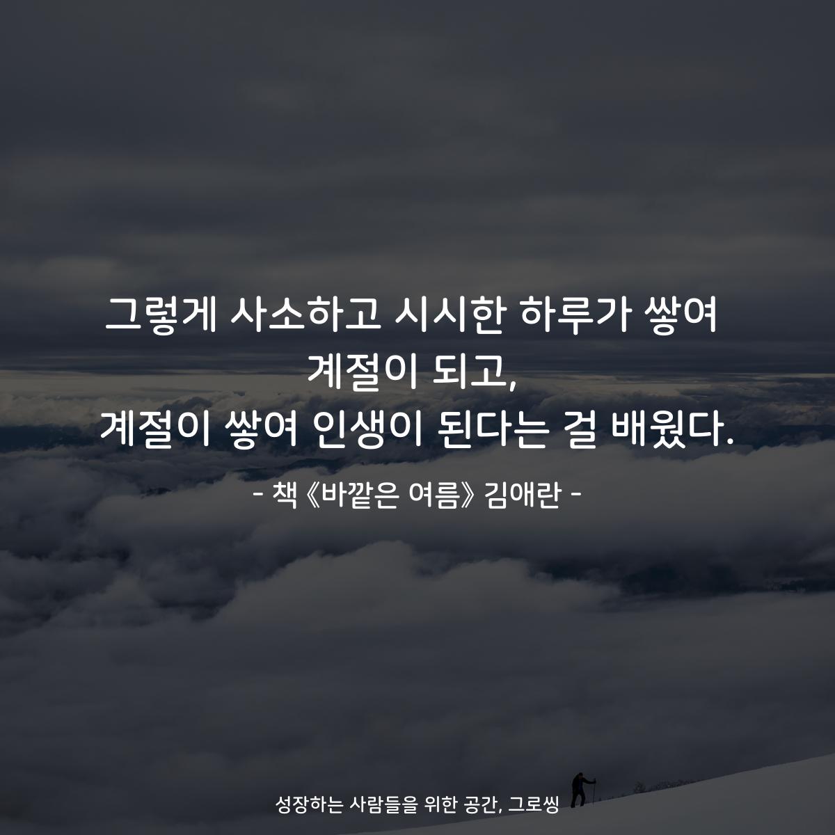 그렇게 사소하고 시시한 하루가 쌓여
계절이 되고,
계절이 쌓여 인생이 된다는 걸 배웠다.