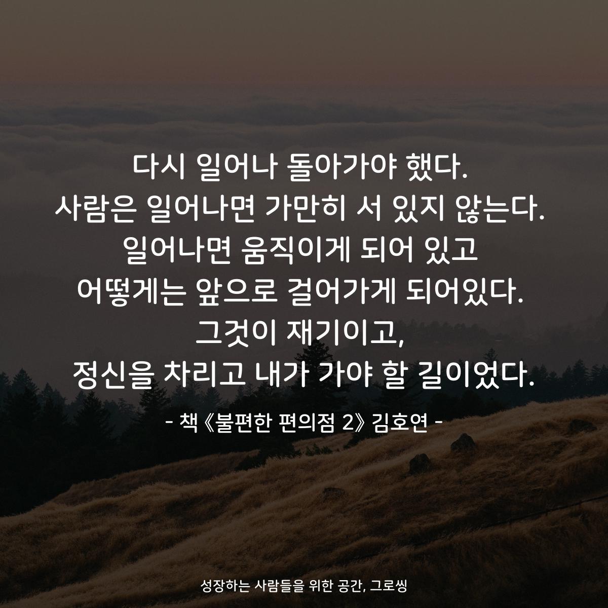다시 일어나 돌아가야 했다.
사람은 일어나면 가만히 서 있지 않는다.
일어나면 움직이게 되어 있고
어떻게는 앞으로 걸어가게 되어있다.
그것이 재기이고,
정신을 차리고 내가 가야 할 길이었다.