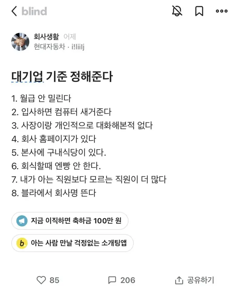 대기업 기준 정해준다
1. 월급 안 밀린다
2. 입사하면 컴퓨터 새거준다
3. 사장이랑 개인적으로 대화해본적 없다
4. 회사 홈페이지가 있다
5. 본사에 구내식당이 있다.
6. 회식할때 엔빵 안 한다.
7. 내가 아는 직원보다 모르는 직원이 더 많다
8. 블라에서 회사명 뜬다