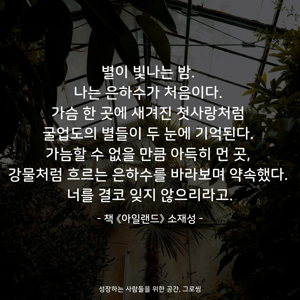 별이 빛나는 밤.
나는 은하수가 처음이다.
가슴 한 곳에 새겨진 첫사랑처럼
굴업도의 별들이 두 눈에 기억된다.
가늠할 수 없을 만큼 아득히 먼 곳,
강물처럼 흐르는 은하수를 바라보며 약속했다.
너를 결코 잊지 않으리라고.