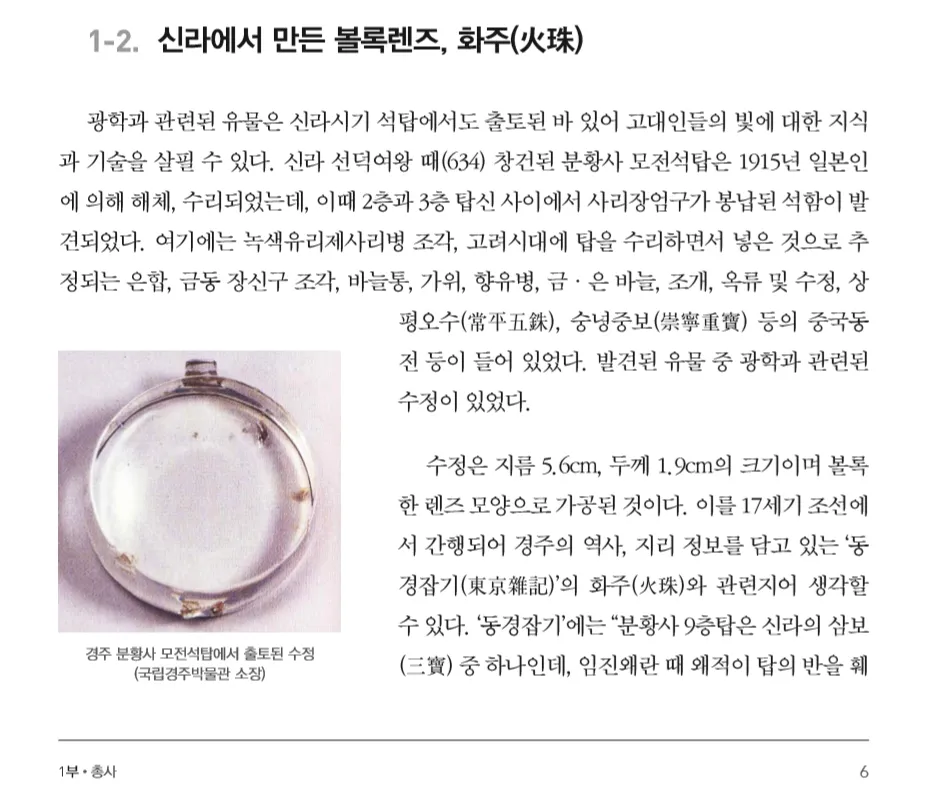 1-2. 신라에서 만든 볼록렌즈, 화주(火珠) 
광학과 관련된 유물은 신라시기 석탑에서도 출토된 바 있어 고대인들의 빛에 대한 지식 과 기술을 살필 수 있다. 신라 선덕여왕 때(634) 창건된 분황사 모전석탑은 1915년 일본인 에 의해 해체, 수리되었는데, 이때 2층과 3층 탑신 사이에서 사리장엄구가 봉납된 석함이 발 견되었다. 여기에는 녹색유리제사리병 조각, 고려시대에 탑을 수리하면서 넣은 것으로 추 정되는 은합, 금동 장신구 조각, 바늘통, 가위, 향유병, 금·은 바늘, 조개, 옥류 및 수정, 상 평오수(常平五銖), 숭녕중보(崇寧重寶) 등의 중국동 전 등이 들어 있었다. 발견된 유물 중 광학과 관련된 수정이 있었다. 
경주 분황사 모전석탑에서 출토된 수정 
(국립경주박물관 소장) 
수정은 지름 5.6cm, 두께 1.9cm의 크기이며 볼록 한 렌즈 모양으로 가공된 것이다. 이를 17세기 조선에 서 간행되어 경주의 역사, 지리 정보를 담고 있는 '동 경잡기(東京雜記)'의 화주(火珠)와 관련지어 생각할 수 있다. '동경잡기'에는 &quot;분황사 9층탑은 신라의 삼보 (三寶) 중 하나인데, 임진왜란 때 왜적이 탑의 반을 훼