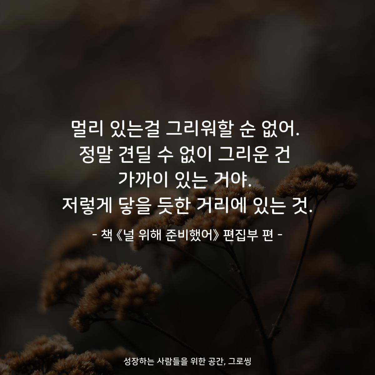 멀리 있는걸 그리워할 순 없어.
정말 견딜 수 없이 그리운 건
가까이 있는 거야.
저렇게 닿을 듯한 거리에 있는 것.