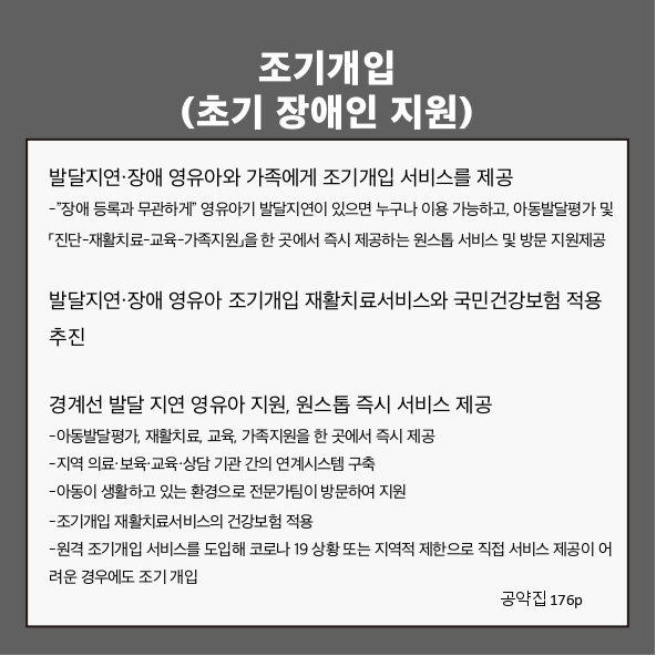 조기개입(초기 장애인 지원)
● 발달지연&middot;장애 영유아와 가족에게 조기개입 서비스를 제공 (공약집 176p)
- &ldquo;장애 등록과 무관하게&rdquo; 영유아기 발달지연이 있으면 누구나 이용 가능하고, 아동발달평가 및 「진단-재활치료-교육-가족지원」을 한 곳에서 즉시 제공하는 원스톱 서비스 및 방문 지원제공
● 발달지연&middot;장애 영유아 조기개입 재활치료서비스의 국민건강보험 적용 추진 (공약집 176p)
● 경계선 발달 지연 영유아 지원, 원스톱 즉시 서비스 제공 (공약집 176p)
- 아동발달평가, 재활치료, 교육, 가족지원을 한 곳에서 즉시 제공
- 지역 의료&middot;보육&middot;교육&middot;상담 기관 간의 연계시스템 구축
- 아동이 생활하고 있는 환경으로 전문가팀이 방문하여 지원
- 조기개입 재활치료서비스의 건강보험 적용
- 원격 조기개입 서비스를 도입해 코로나 19 상황 또는 지역적 제한으로 직접 서비스 제공이 어려운 경우에도 조기 개입