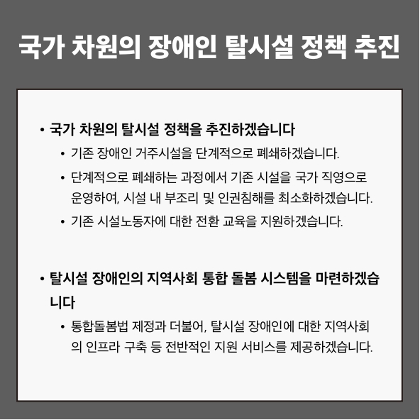국가 차원의 장애인 탈시설 정책 추진
● 국가 차원의 탈시설 정책을 추진하겠습니다.
 - 기존 장애인 거주시설을 단계적으로 폐쇄하겠습니다.
 - 단계적으로 폐쇄하는 과정에서 기존 시설을 국가 직영으로 운영하여, 시설 내 부조리 및 인권침해를 최소화하겠습니다.
 - 기존 시설노동자에 대한 전환 교육을 지원하겠습니다.
● 탈시설 장애인의 지역사회 통합 돌봄 시스템을 마련하겠습니다.
 - 통합돌봄법 제정과 더불어, 탈시설 장애인에 대한 지역사회의 인프라 구축 등 전반적인 지원 서비스를 제공하겠습니다.