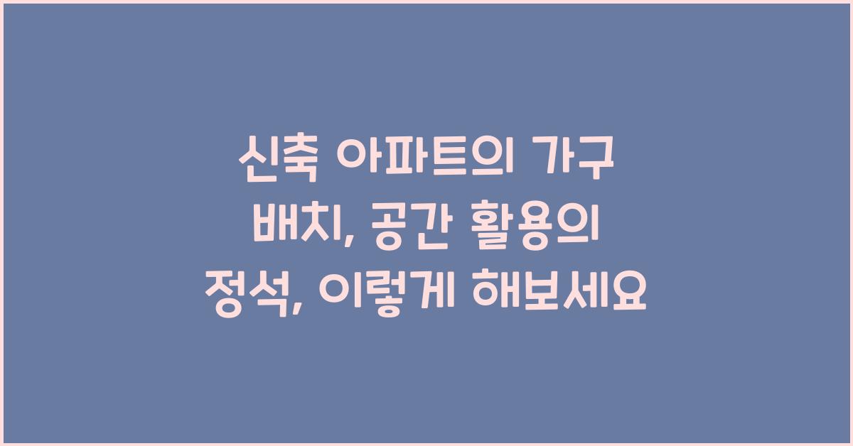 신축 아파트의 가구 배치: 공간 활용의 정석