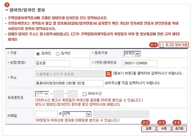 2-1. '로그인 정보이용 항목'을 체크하면 로그인한 정보로 자동입력 됩니다.

임대인/임차인 정보를 항목에 맞게 입력하고 [입력] 버튼을 클릭하면 하단 임대인/임차인 목록에 나타납니다.

[소재지] 주소검색버튼을 클릭하면 주소검색 팝업창의 열립니다.
(도로명주소 또는 소재지번주소로 검색하여 입력합니다.)

SMS수신을 하고자 하는 경우 여부를 체크하면 [전화번호]항목이 활성화되어 작성이 가능합니다.

2-2. [입력] 버튼을 클릭하시면 작성된 내용이 하단 임대인/임차인 목록에 등록됩니다.

2-3. [수정] 버튼 : 하단 임대인/임차인 목록에서 수정하고자 하는 항목의 성명(명칭) 또는 (주민)등록번호를 클릭하시면 임대인/임차인 정보에 이전에 입력된 내용이 나타납니다.
내용 확인후 수정을하고 [수정] 버튼을 클릭하시면 새롭게 입력한 내용으로 수정됩니다.

2-4. [초기화] 버튼 : 입력한 임차인/임대인 정보를 초기화 할 수 있습니다.