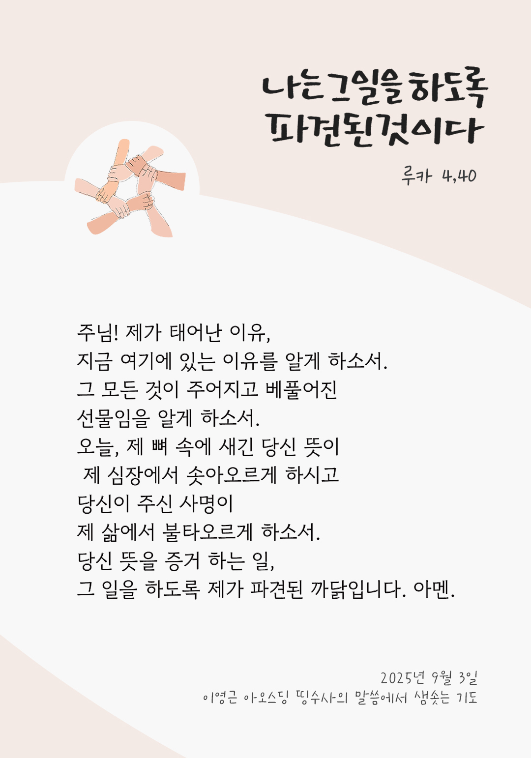 주님! 제가 태어난 이유, 지금 여기에 있는 이유를 알게 하소서. 그 모든 것이 주어지고 베풀어진 선물임을 알게 하소서. 오늘, 제 뼈 속에 새긴 당신 뜻이 제 심장에서 솟아오르게 하시고 당신이 주신 사명이 제 삶에서 불타오르게 하소서. 당신 뜻을 증거 하는 일, 그 일을 하도록 제가 파견된 까닭입니다. 아멘. by 이영근 아오스딩 신부 띵수사의 말씀에서 샘솟는 기도(말샘기도)