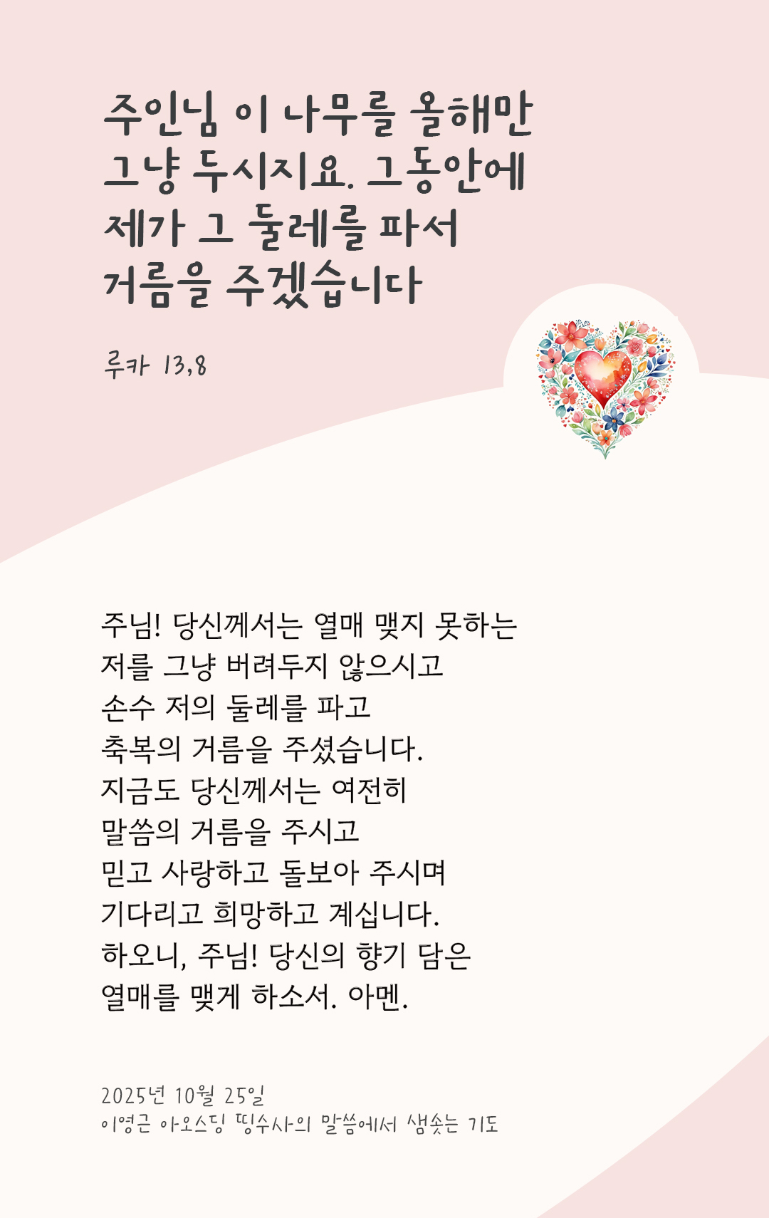 주님! 당신께서는 열매 맺지 못하는 저를 그냥 버려두지 않으시고 손수 저의 둘레를 파고 축복의 거름을 주셨습니다. 지금도 당신께서는 여전히 말씀의 거름을 주시고 믿고 사랑하고 돌보아 주시며, 기다리고 희망하고 계십니다. 하오니, 주님! 당신의 향기 담은 열매를 맺게 하소서. 아멘. by 이영근 아오스딩 신부 띵수사의 말씀에서 샘솟는 기도(말샘기도)
