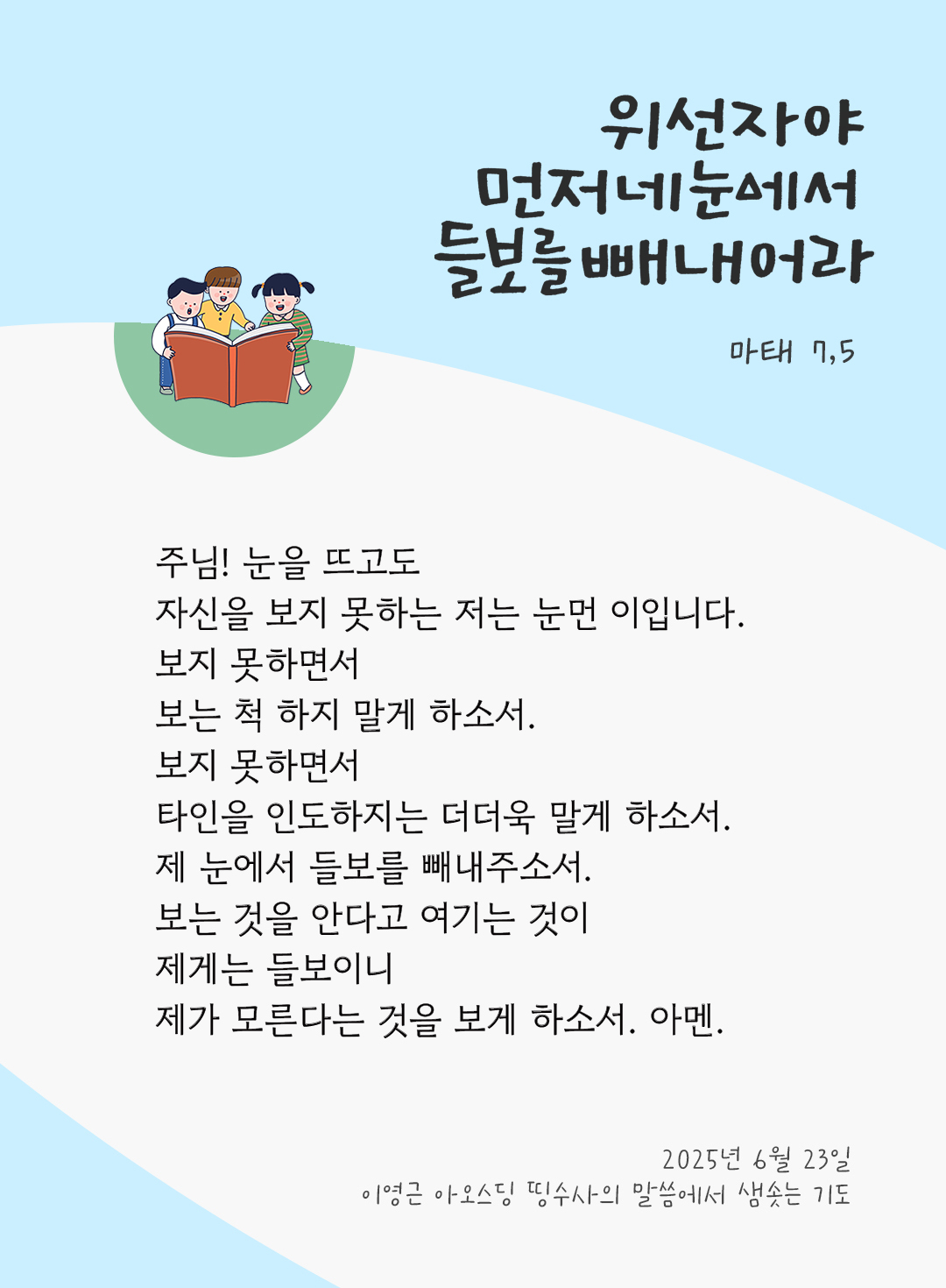 주님! 눈을 뜨고도 자신을 보지 못하는 저는 눈먼 이입니다. 보지 못하면서 보는 척 하지 말게 하소서. 보지 못하면서 타인을 인도하지는 더더욱 말게 하소서. 제 눈에서 들보를 빼내주소서. 보는 것을 안다고 여기는 것이 제게는 들보이니 제가 모른다는 것을 보게 하소서. 아멘. by 이영근 아오스딩 신부 띵수사의 말씀에서 샘솟는 기도(말샘기도)