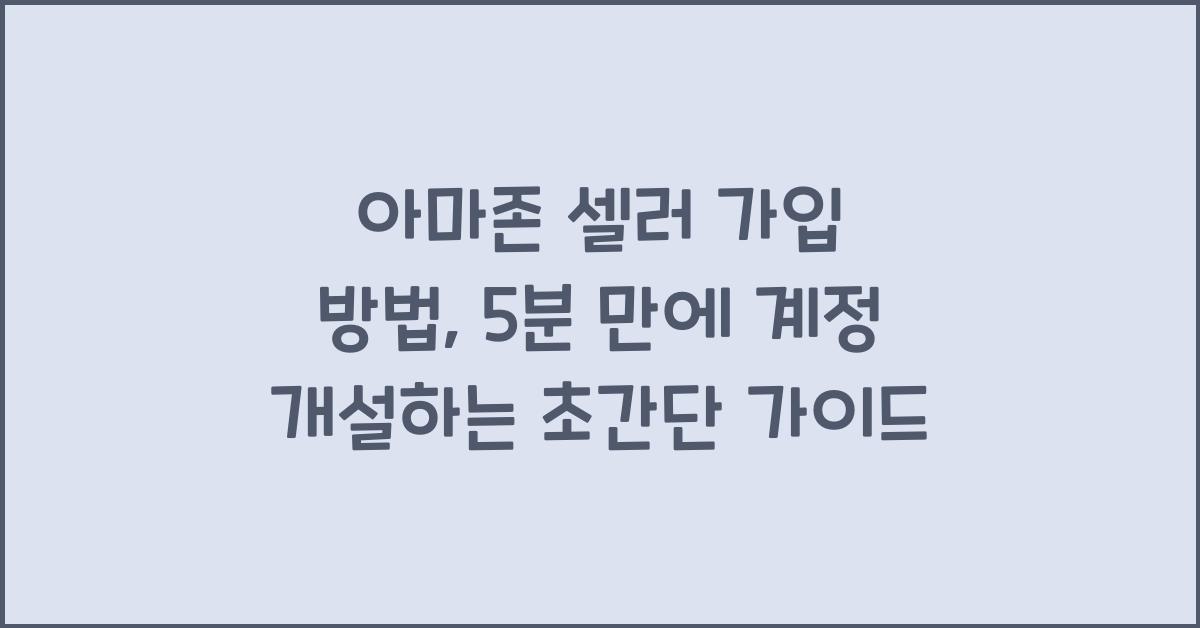 아마존 셀러 가입 방법, 5분 만에 계정 개설하는 초간단 가이드