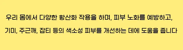  우리 몸에서 다양한 항산화 작용을 하며, 피부 노화를 예방하고, 기미, 주근깨, 잡티 등의 색소성 피부를 개선하는 데에 도움을 줍니다