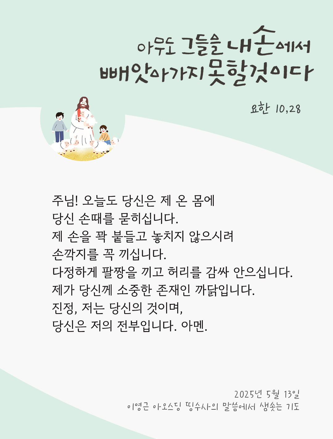 주님! 오늘도 당신은 제 온 몸에 당신 손때를 묻히십니다. 제 손을 꽉 붙들고 놓치지 않으시려 손깍지를 꼭 끼십니다. 다정하게 팔짱을 끼고 허리를 감싸 안으십니다. 제가 당신께 소중한 존재인 까닭입니다. 진정, 저는 당신의 것이며, 당신은 저의 전부입니다. 아멘. by 이영근 아오스딩 신부 띵수사의 말씀에서 샘솟는 기도(말샘기도)