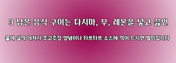  3 남은 음식 구이는 다시마, 무, 레몬을 넣고 끓인 물에 살짝 데쳐서 초고추장 양념이나 타르타르 소스에 찍어 드시면 별미입니다