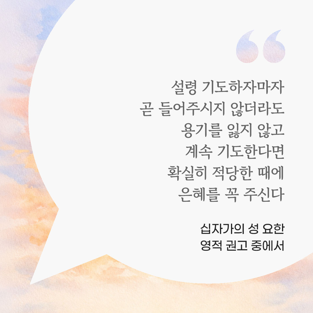 설령 기도하자마자 곧 들어주시지 않더라도 용기를 잃지 않고 계속 기도한다면, 확실히 적당한 때에 은혜를 꼭 주신다. (십자가의 성 요한 영적 권고 중에서) 피어나네 마음을 살리는 가톨릭 명언 이미지