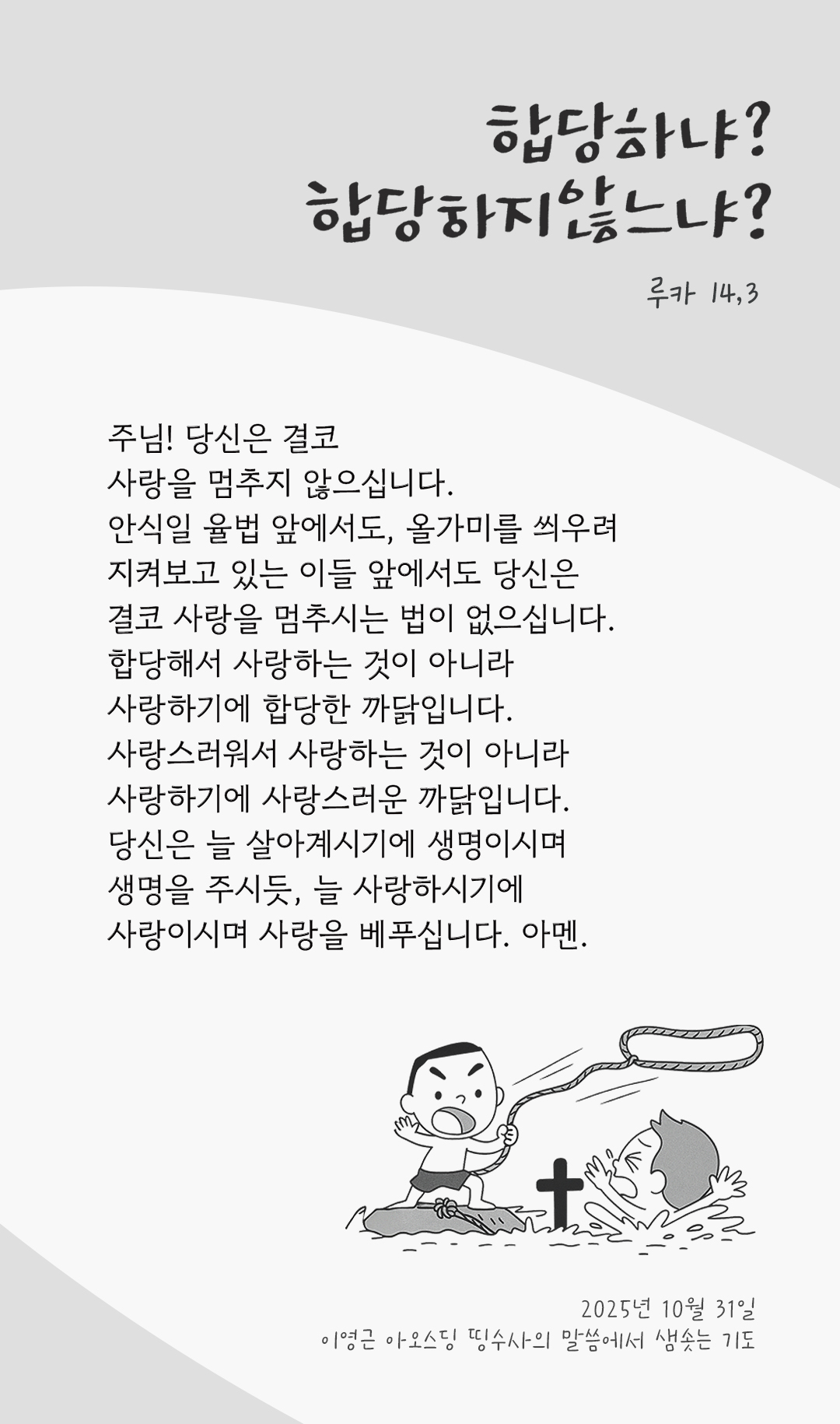 주님! 당신은 결코 사랑을 멈추지 않으십니다. 안식일 율법 앞에서도, 올가미를 씌우려 지켜보고 있는 이들 앞에서도, 당신은 결코 사랑을 멈추시는 법이 없으십니다. 합당해서 사랑하는 것이 아니라, 사랑하기에 합당한 까닭입니다. 사랑스러워서 사랑하는 것이 아니라, 사랑하기에 사랑스러운 까닭입니다. 당신은 늘 살아계시기에 생명이시며 생명을 주시듯, 늘 사랑하시기에 사랑이시며 사랑을 베푸십니다. 아멘. by 이영근 아오스딩 신부 띵수사의 말씀에서 샘솟는 기도(말샘기도)
