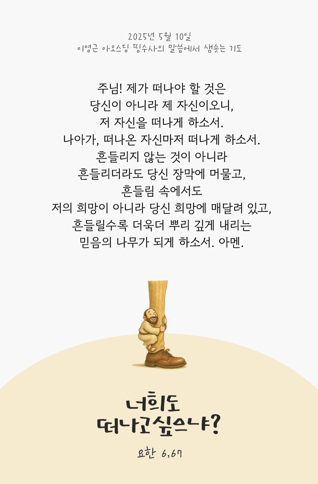 주님! 제가 떠나야 할 것은 당신이 아니라 제 자신이오니, 저 자신을 떠나게 하소서. 나아가, 떠나온 자신마저 떠나게 하소서. 흔들리지 않는 것이 아니라 흔들리더라도 당신 장막에 머물고, 흔들림 속에서도 저의 희망이 아니라 당신 희망에 매달려 있고, 흔들릴수록 더욱더 뿌리 깊게 내리는 믿음의 나무가 되게 하소서! 아멘. by 이영근 아오스딩 신부 띵수사의 말씀에서 샘솟는 기도(말샘기도)