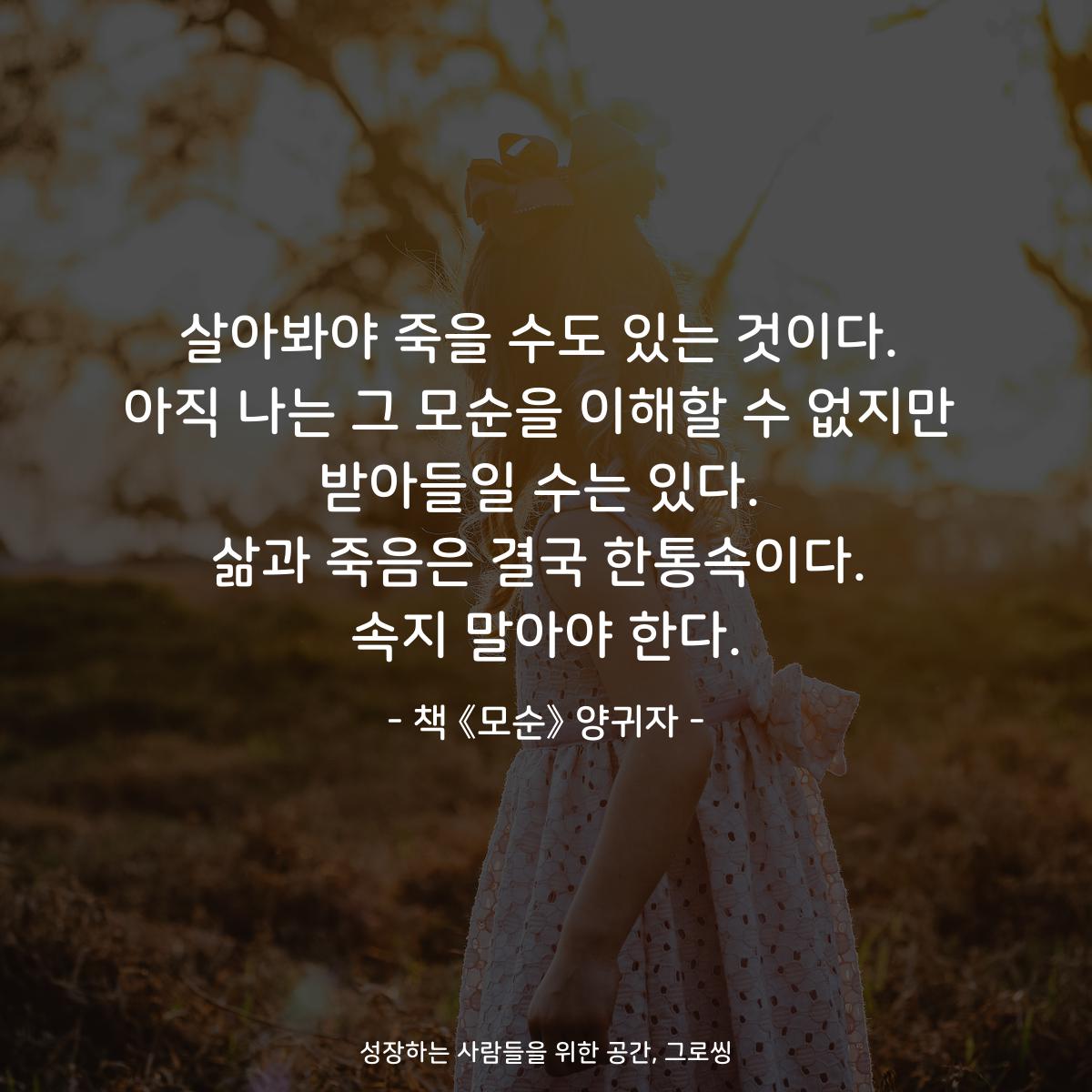 살아봐야 죽을 수도 있는 것이다.
아직 나는 그 모순을 이해할 수 없지만
받아들일 수는 있다.
삶과 죽음은 결국 한통속이다.
속지 말아야 한다.