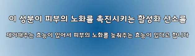  이 성분이 피부의 노화를 촉진시키는 활성화 산소를 제거해주는 효능이 있어서 피부의 노화를 늦춰주는 효능이 있다고 합니다