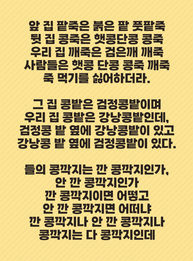앞 집 팥죽은 붉은 팥 풋팥죽
뒷 집 콩죽은 햇콩단콩 콩죽
우리 집 깨죽은 검은깨 깨죽
사람들은 햇콩 단콩 콩죽 깨죽
죽 먹기를 싫어하더라.
그 집 콩밭은 검정콩밭이며
우리 집 콩밭은 강낭콩밭인데,
검정콩 밭 옆에 강낭콩밭이 있고
강낭콩 밭 옆에 검정콩밭이 있다.
들의 콩깍지는 깐 콩깍지인가,
안 깐 콩깍지인가
깐 콩깍지이면 어떻고
안 깐 콩깍지면 어떠냐
깐 콩깍지나 안 깐 콩깍지나
콩깍지는 다 콩깍지인데
