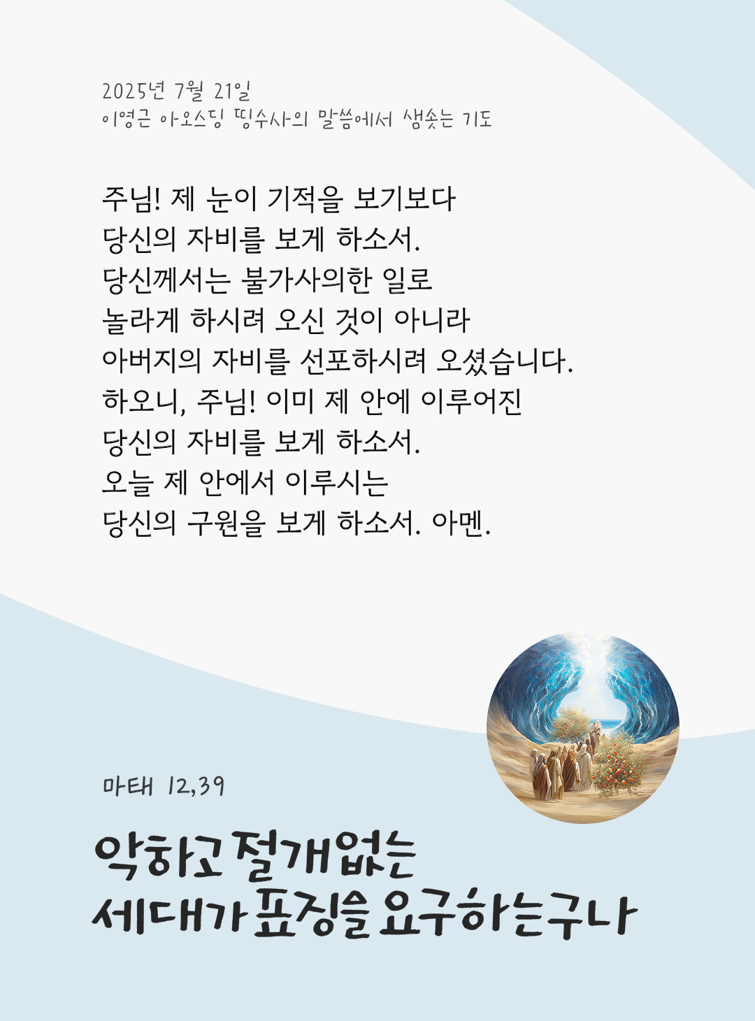 주님! 제 눈이 기적을 보기보다 당신의 자비를 보게 하소서. 당신께서는 불가사의한 일로 놀라게 하시려 오신 것이 아니라 아버지의 자비를 선포하시려 오셨습니다. 하오니, 주님! 이미 제 안에 이루어진 당신의 자비를 보게 하소서. 오늘 제 안에서 이루시는 당신의 구원을 보게 하소서. 아멘. by 이영근 아오스딩 신부 띵수사의 말씀에서 샘솟는 기도(말샘기도)