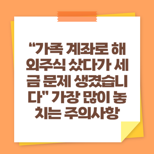 “가족 계좌로 해외주식 샀다가 세금 문제 생겼습니다” 가장 많이 놓치는 주의사항