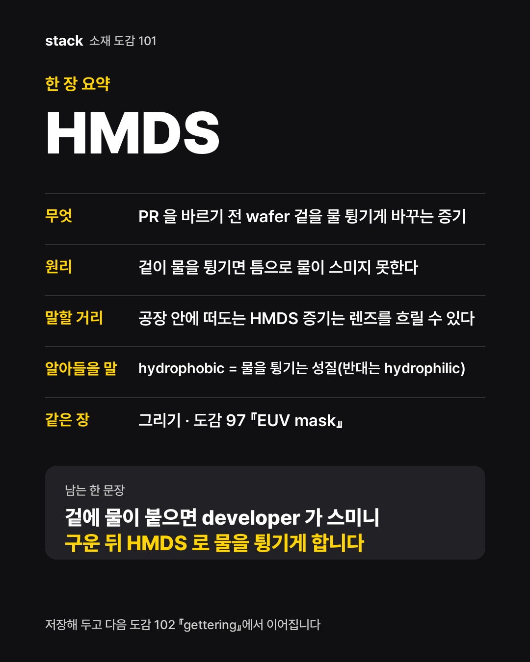 한 장 요약 HMDS — 무엇 — PR 을 바르기 전 wafer 겉을 물 튕기게 바꾸는 증기 · 원리 — 겉이 물을 튕기면 틈으로 물이 스미지 못한다 · 말할 거리 — 공장 안에 떠도는 HMDS 증기는 렌즈를 흐릴 수 있다 · 알아들을 말 — hydrophobic = 물을 튕기는 성질(반대는 hydrophilic) · 같은 장 — 그리기 · 도감 97 『EUV mask』