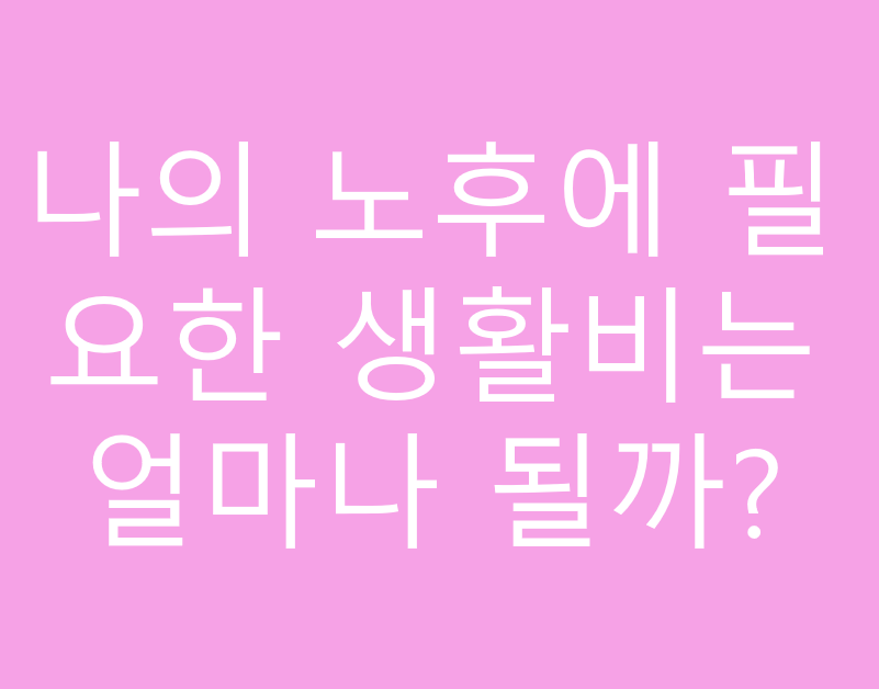 나의 노후에 필요한 생활비는 얼마나 될까?