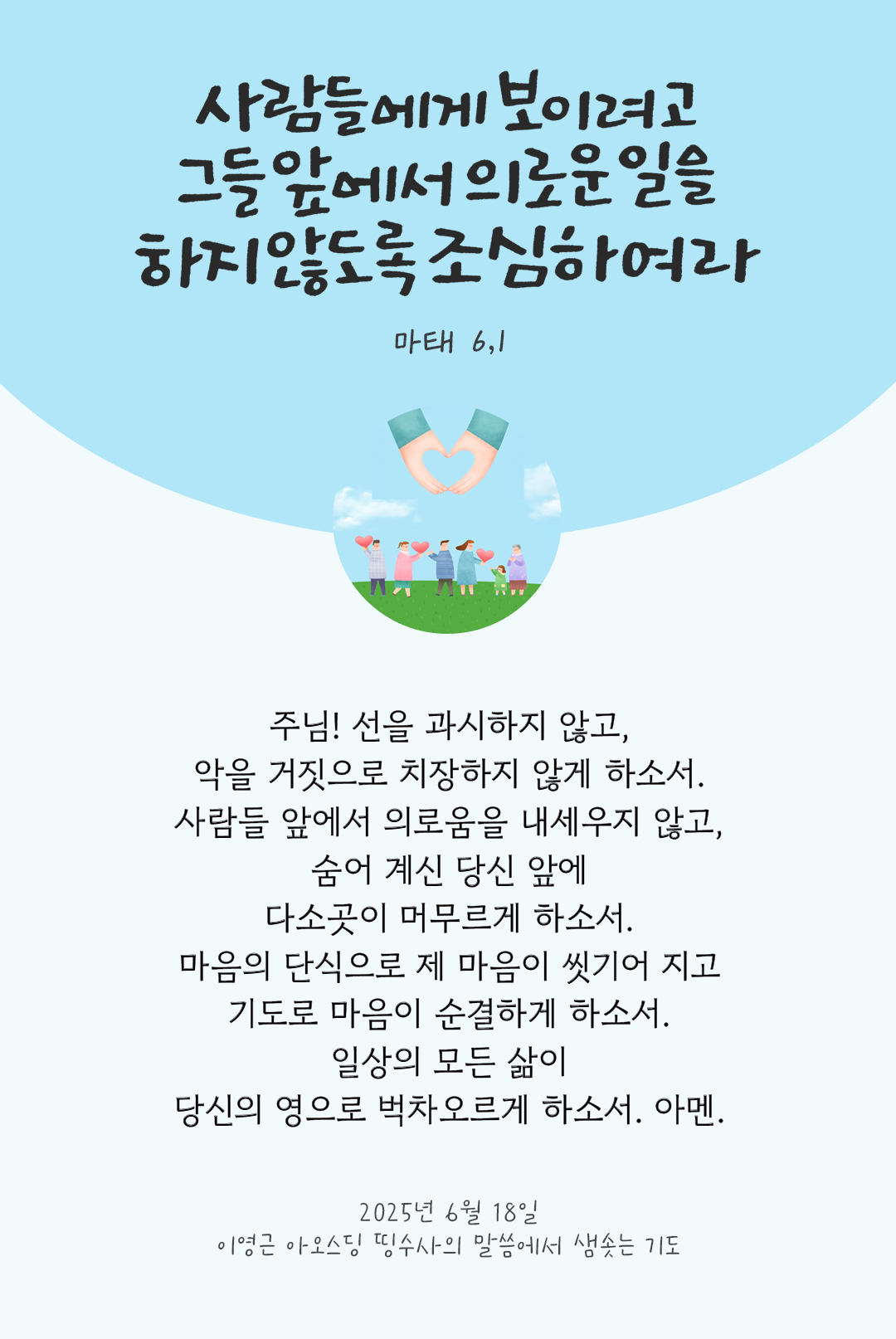주님! 선을 과시하지 않고, 악을 거짓으로 치장하지 않게 하소서. 사람들 앞에서 의로움을 내세우지 않고, 숨어 계신 당신 앞에 다소곳이 머무르게 하소서. 마음의 단식으로 제 마음이 씻기어 지고 기도로 마음이 순결하게 하소서. 일상의 모든 삶이 당신의 영으로 벅차오르게 하소서. 아멘. by 이영근 아오스딩 신부 띵수사의 말씀에서 샘솟는 기도(말샘기도)