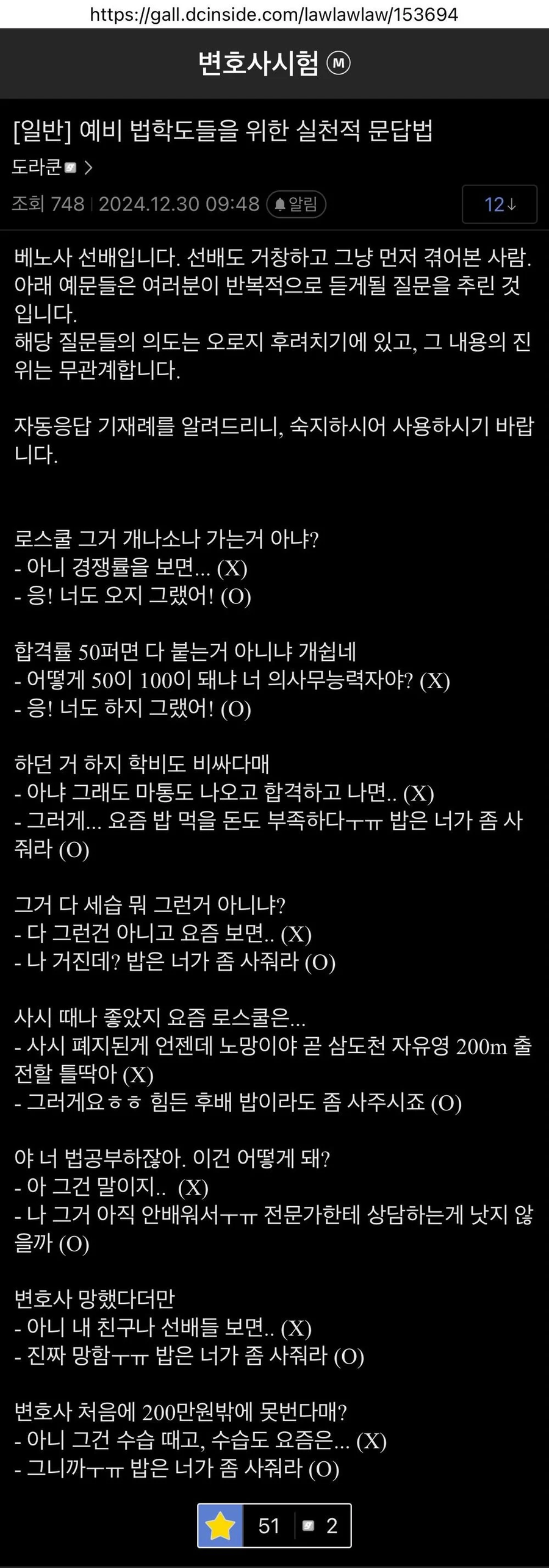 https://gall.dcinside.com/lawlawlaw/153694
변호사시험
[일반] 예비 법학도들을 위한 실천적 문답법
도라쿤 &gt;
조회 748 2024.12.30 09:48
알림
124
베노사 선배입니다. 선배도 거창하고 그냥 먼저 겪어본 사람.
아래 예문들은 여러분이 반복적으로 듣게될 질문을 추린 것 입니다.
해당 질문들의 의도는 오로지 후려치기에 있고, 그 내용의 진 위는 무관계합니다.
자동응답 기재례를 알려드리니, 숙지하시어 사용하시기 바랍 니다.
로스쿨 그거 개나소나 가는거 아냐?
- 아니 경쟁률을 보면... (X)
- 응! 너도 오지 그랬어! (0)
합격률 50퍼면 다 붙는거 아니냐 개쉽네
- 어떻게 50이 100이 돼냐 너 의사무능력자야? (X)
- 응! 너도 하지 그랬어! (0)
하던 거 하지 학비도 비싸다매
- 아냐 그래도 마통도 나오고 합격하고 나면.. (X)
- 그러게... 요즘 밥 먹을 돈도 부족하다ㅜㅜㅠㅠ 밥은 너가 좀 사 줘라 (0)
그거 다 세습 뭐 그런거 아니냐?
- 다 그런건 아니고 요즘 보면.. (X)
- 나 거진데? 밥은 너가 좀 사줘라 (0)
사시 때나 좋았지 요즘 로스쿨은...
- 사시 폐지된게 언젠데 노망이야 곧 삼도천 자유영 200m 출
전할 틀딱아 (X)
- 그러게요ㅎㅎ 힘든 후배 밥이라도 좀 사주시죠 (0)
야 너 법공부하잖아. 이건 어떻게 돼?
- 아 그건 말이지.. (X)
- 나 그거 아직 안배워서ㅜㅜㅠㅠ 전문가한테 상담하는게 낫지 않 을까 (0)
변호사 망했다더만
- 아니 내 친구나 선배들 보면.. (Χ)
- 진짜 망함ㅜㅜㅠ 밥은 너가 좀 사줘라 (0)
변호사 처음에 200만원밖에 못번다매?
- 아니 그건 수습 때고, 수습도 요즘은... (X)
- 그니까ㅜㅜㅠㅠ 밥은 너가 좀 사줘라 (0)
512
