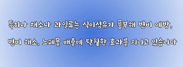  특히나 채소나 과일류는 식이섬유가 풍부해 변비 예방, 변비 해소, 노폐물 배출에 탁월한 효과를 지니고 있습니다