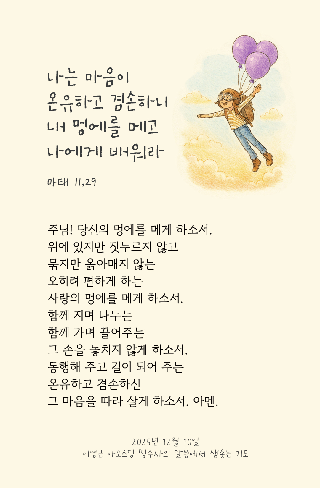 당신의 멍에를 메게 하소서. 위에 있지만 짓누르지 않고, 묶지만 옭아매지 않는 오히려 편하게 하는 사랑의 멍에를 메게 하소서. 함께 지며 나누는, 함께 가며 끌어주는 그 손을 놓치지 않게 하소서. 동행해 주고 길이 되어 주는 온유하고 겸손하신 그 마음을 따라 살게 하소서. by 이영근 아오스딩 신부 띵수사의 말씀에서 샘솟는 기도(말샘기도)