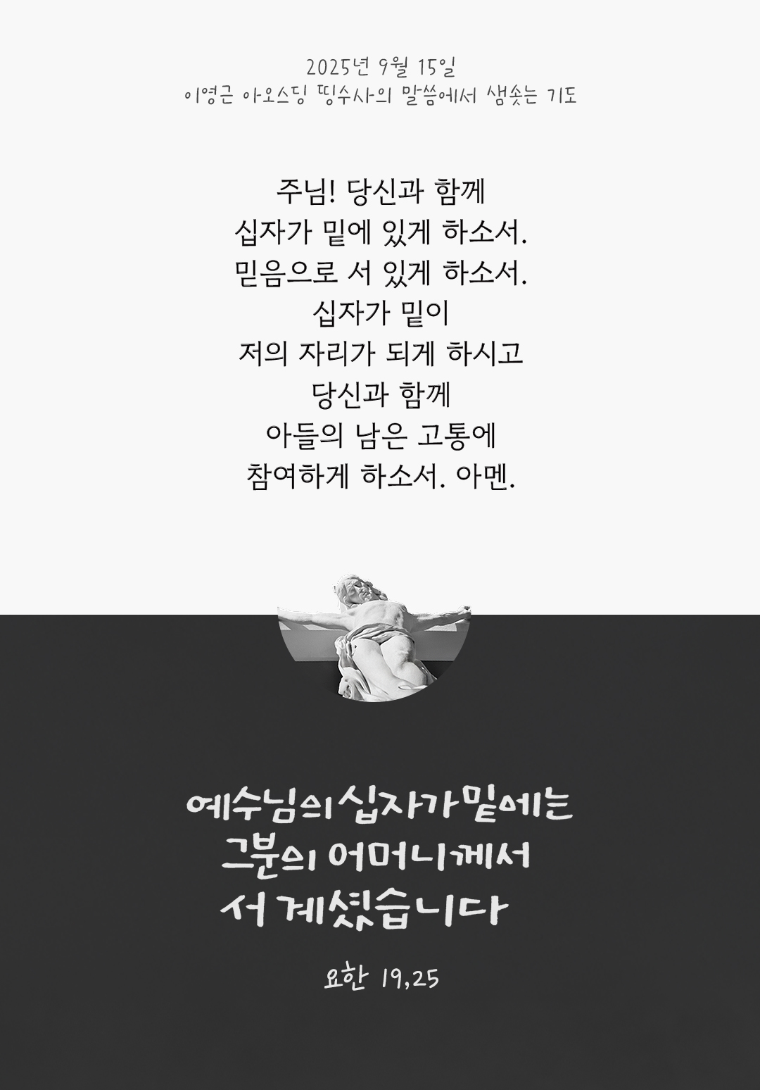 어머니! 당신과 함께 십자가 밑에 있게 하소서. 믿음으로 서 있게 하소서. 십자가 밑이 저의 자리가 되게 하시고, 당신과 함께 아들의 남은 고통에 참여하게 하소서. 아멘 by 이영근 아오스딩 신부 띵수사의 말씀에서 샘솟는 기도(말샘기도)