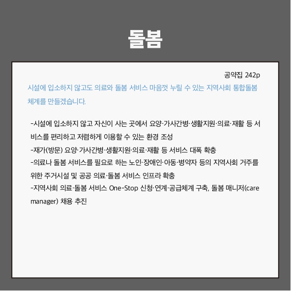 돌봄
시설에 입소하지 않고도 의료와 돌봄 서비스 마음껏 누릴 수 있는 지역사회 통합돌봄 체계를 만들겠습니다. (공약집 242p)
- 시설에 입소하지 않고 자신이 사는 곳에서 요양&middot;가사간병&middot;생활지원&middot;의료&middot;재활 등 서비스를 편리하고 저렴하게 이용할 수 있는 환경 조성
- 재가(방문) 요양&middot;가사간병&middot;생활지원&middot;의료&middot;재활 등 서비스 대폭 확충
- 의료나 돌봄 서비스를 필요로 하는 노인&middot;장애인&middot;아동&middot;병약자 등의 지역사회 거주를 위한 주거시설 및 공공 의료&middot;돌봄 서비스 인프라 확충
- 지역사회 의료&middot;돌봄 서비스 One-Stop 신청&middot;연계&middot;공급체계 구축, 돌봄 매니저(care manager) 채용 추진
