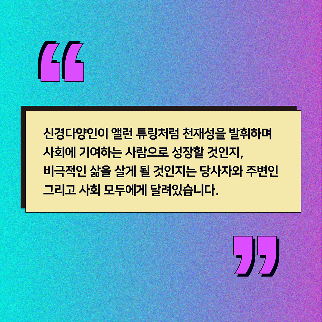 신경다양인이 앨런 튜링처럼 천재성을 발휘하며 사회에 기여하는 사람으로 성장할 것인지, 비극적인 삶을 살게 될 것인지는 당사자와 주변인 그리고 사회 모두에게 달려있습니다.