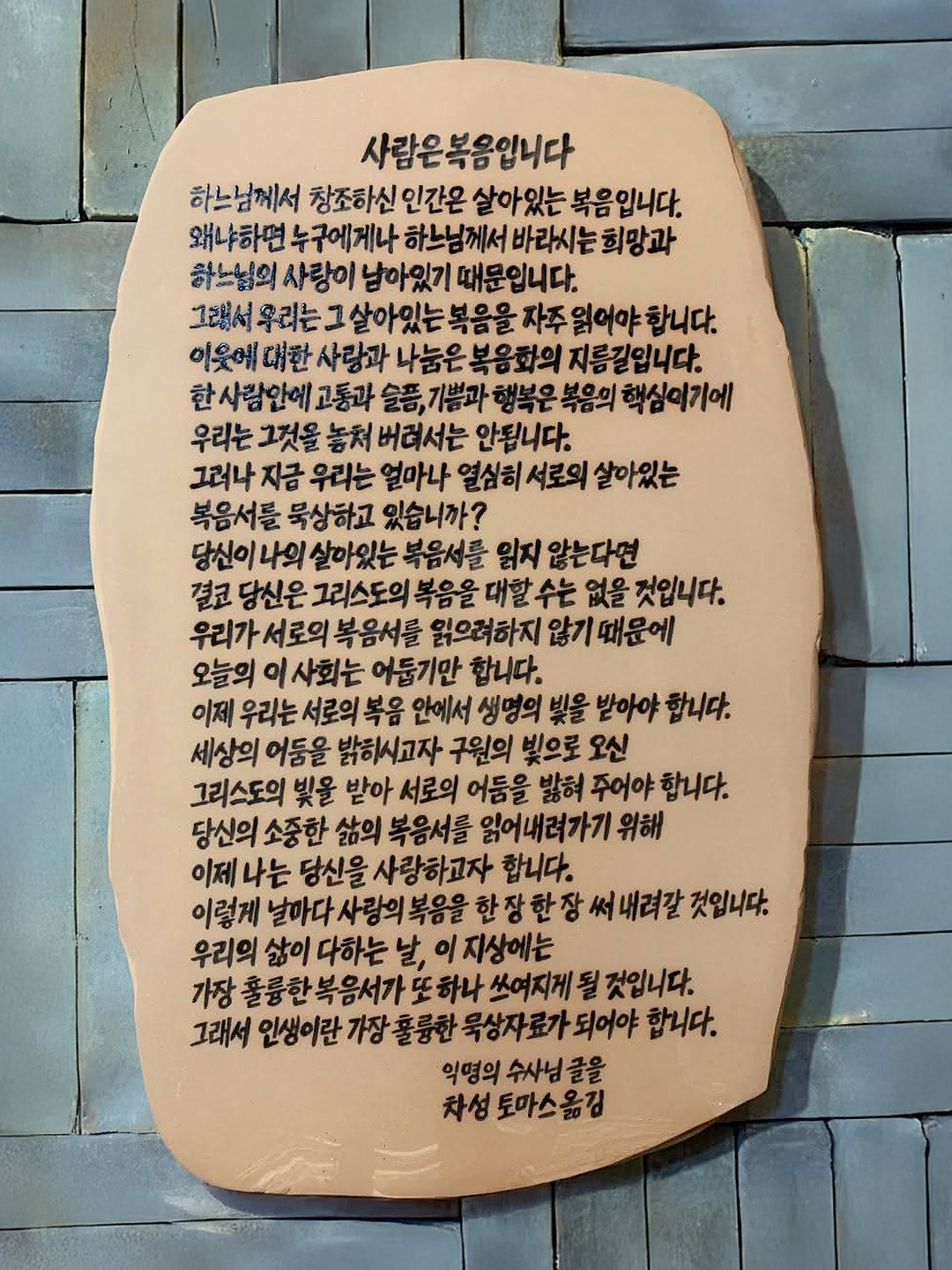 사람은 복음입니다

하느님께서 창조하신 인간은 살아있는 복음입니다. 왜냐하면 누구에게나 하느님께서 바라시는 희망과 하느님의 사랑이 남아있기 때문입니다. 그래서 우리는 그 살아있는 복음을 자주 읽어야 합니다. 이웃에 대한 사랑과 나눔은 복음화의 지름길입니다. 한 사람 안에 고통과 슬픔, 기쁨과 행복은 복음의 핵심이기에 우리는 그것을 놓쳐 버려서는 안됩니다.

그러나 자금 우리는 얼마나 열심히 서로의 살아있는 복음서를 묵상하고 있습니까?
당신이 나의 살아있는 복음서를 읽지 않는다면 결코 당신은 그리스도의 볶음을 대할 수는 없을 것입니다. 우리가 서로의 복음서를 읽으려 하지 않기 때문에 오늘의 이사회는 어둡기만 합니다.

이제 우리는 서로의 복음 안에서 생명의 빛을 받아야 합니다. 세상의 어둠을 밝히시고자 구원의 빛으로 오신 그리스도의 빛을 받아 서로의 어둠을 밝혀 주어야 합니다. 당신의 소중한 삶의 복음서를 잃어내려가기 위해 이제 나는 당신을 사랑하고자 합니다.

이렇게 날마다 사람의 복음을 한 장 한 장 써 내려갈 것입니다. 우리의 삶이 다하는 날. 이지상에는 가장 훌륭한 복음서가 또 하나 쓰이게 될 것입니다. 그래서 인생이란 가장 훌륭한 묵상 자료가 되어야 합니다.

익명의 수사님 글을 차성 토마스 옮김