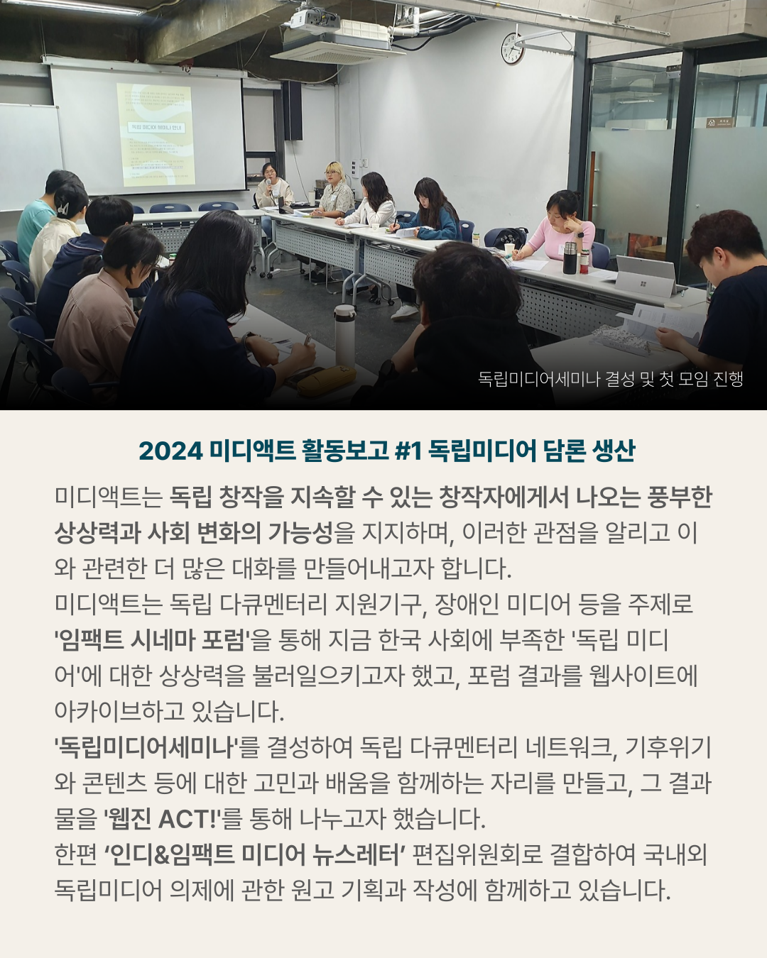 2024 미디액트 활동보고 #1 독립미디어 담론 생산 미디액트는 독립 창작을 지속할 수 있는 창작자에게서 나오는 풍부한 상상력과 사회 변화의 가능성을 지지하며&amp;#44; 이러한 관점을 알리고 이와 관련한 더 많은 대화를 만들어내고자 합니다. 미디액트는 독립 다큐멘터리 지원기구&amp;#44; 장애인 미디어 등을 주제로 &amp;#39;임팩트 시네마 포럼&amp;#39;을 통해 지금 한국 사회에 부족한 &amp;#39;독립 미디어&amp;#39;에 대한 상상력을 불러일으키고자 했고&amp;#44; 포럼 결과를 웹사이트에 아카이브하고 있습니다. &amp;#39;독립미디어세미나&amp;#39;를 결성하여 독립 다큐멘터리 네트워크&amp;#44; 기후위기와 콘텐츠 등에 대한 고민과 배움을 함께하는 자리를 만들고&amp;#44; 그 결과물을 &amp;#39;웹진 ACT!&amp;#39;를 통해 나누고자 했습니다. 한편 &lsquo;인디&amp;임팩트 미디어 뉴스레터&rsquo; 편집위원회로 결합하여 국내외 독립미디어 의제에 관한 원고 기획과 작성에 함께하고 있습니다. (사진) 독립미디어세미나 결성 및 첫 모임 진행