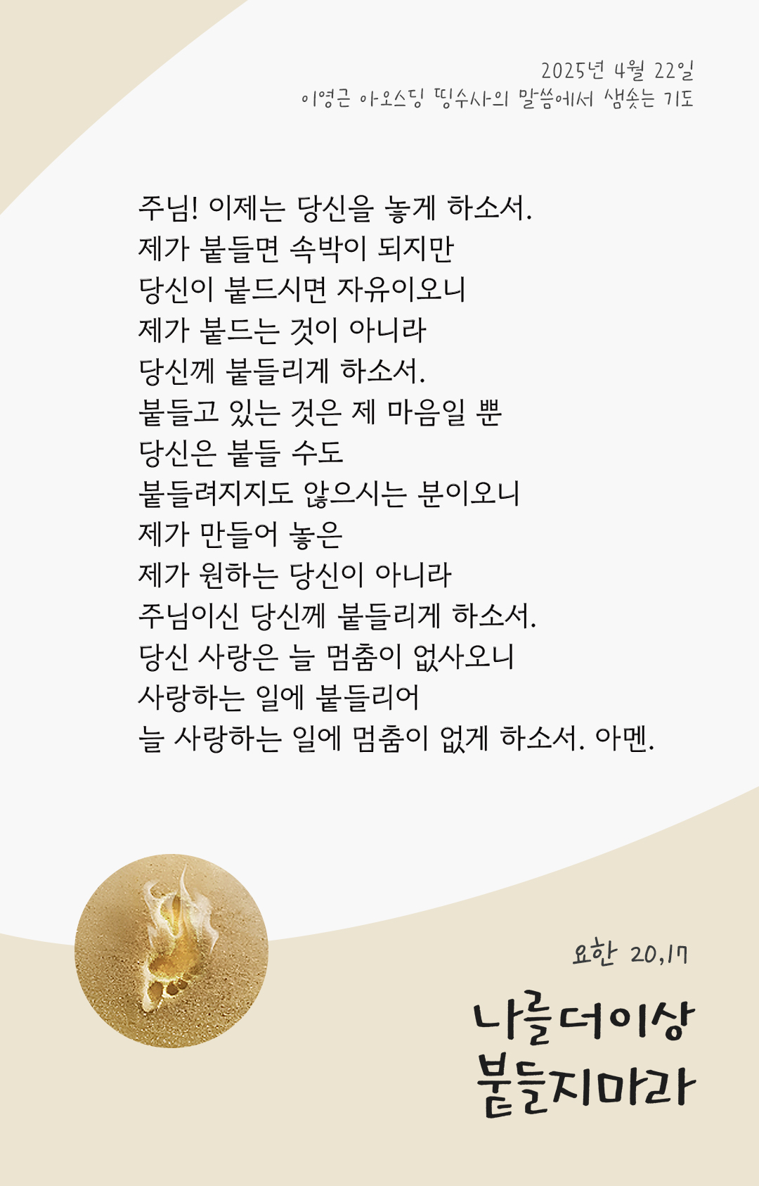 주님! 이제는 당신을 놓게 하소서. 제가 붙들면 속박이 되지만 당신이 붙드시면 자유이오니, 제가 붙드는 것이 아니라 당신께 붙들리게 하소서. 붙들고 있는 것은 제 마음일 뿐, 당신은 붙들 수도 붙들려지지도 않으시는 분이오니, 제가 만들어 놓은, 제가 원하는 당신이 아니라 주님이신 당신께 붙들리게 하소서. 당신 사랑은 늘 멈춤이 없사오니, 사랑하는 일에 붙들리어 늘 사랑하는 일에 멈춤이 없게 하소서. 아멘. by 이영근 아오스딩 띵수사의 말씀에서 샘솟는 기도(말샘기도)