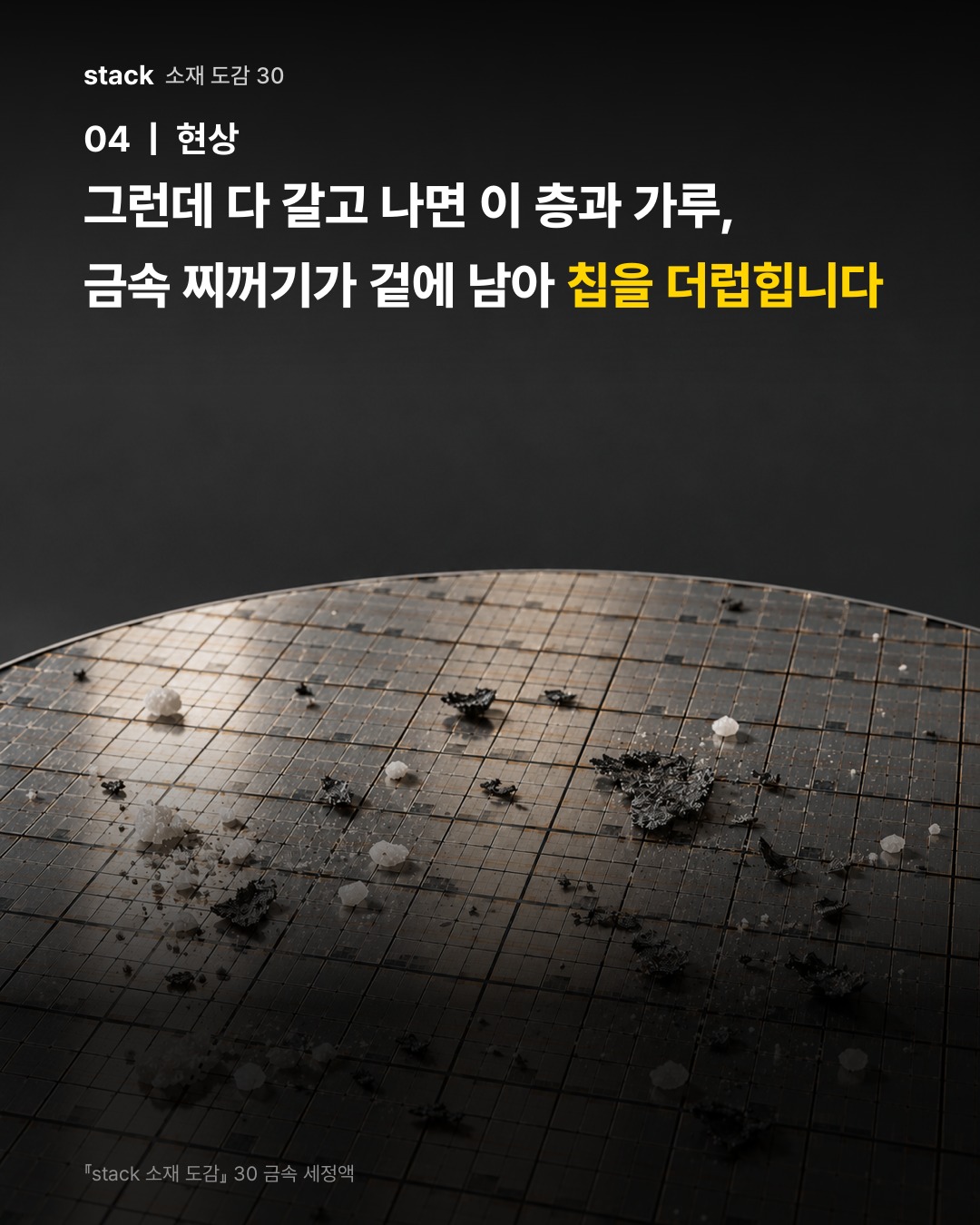 그런데 다 갈고 나면 이 층과 가루, 금속 찌꺼기가 겉에 남아 칩을 더럽힙니다