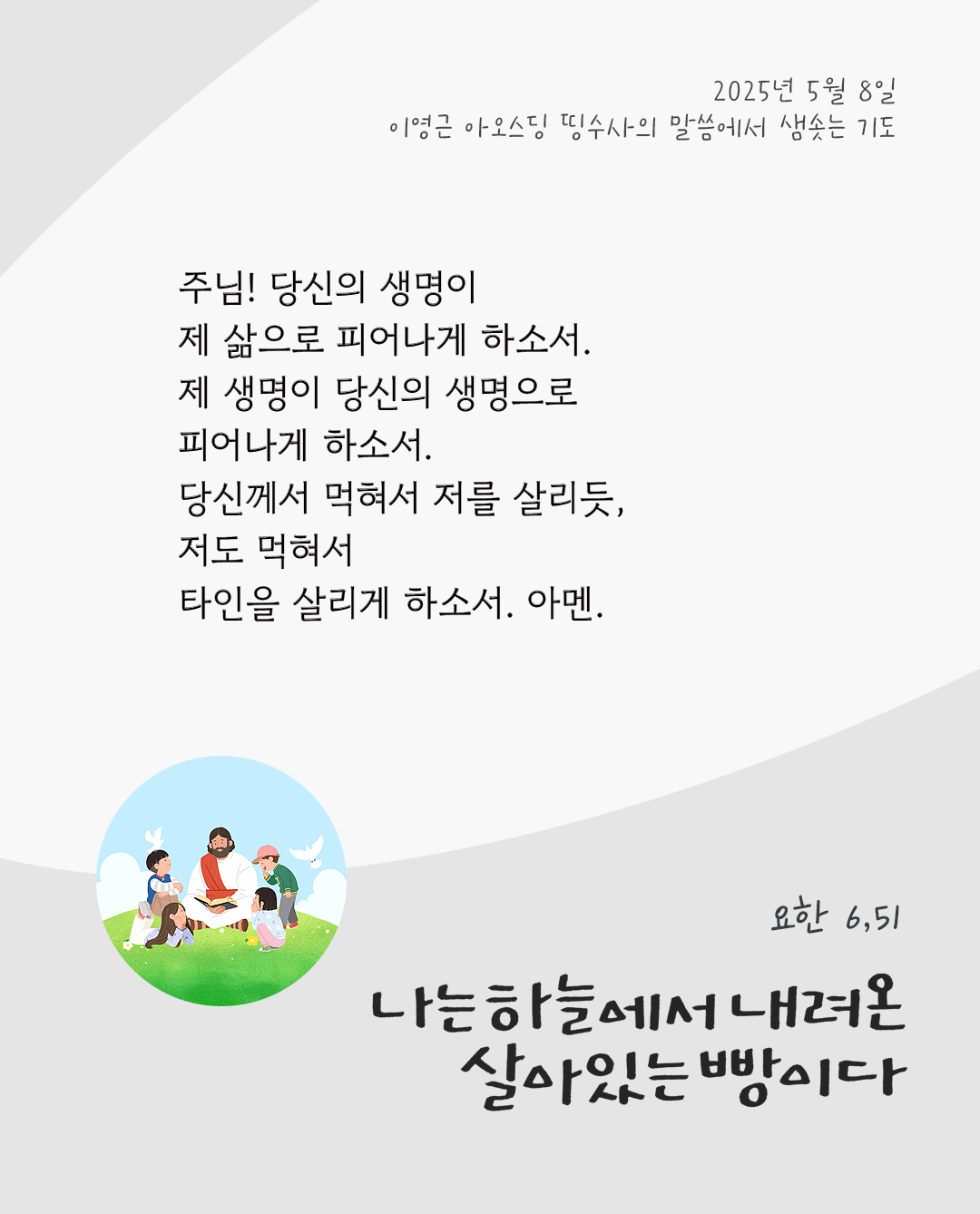 주님! 당신의 생명이 제 삶으로 피어나게 하소서. 제 생명이 당신의 생명으로 피어나게 하소서. 당신께서 먹혀서 저를 살리듯, 저도 먹혀서 타인을 살리게 하소서. 아멘. by 이영근 아오스딩 신부 띵수사의 말씀에서 샘솟는 기도(말샘기도)