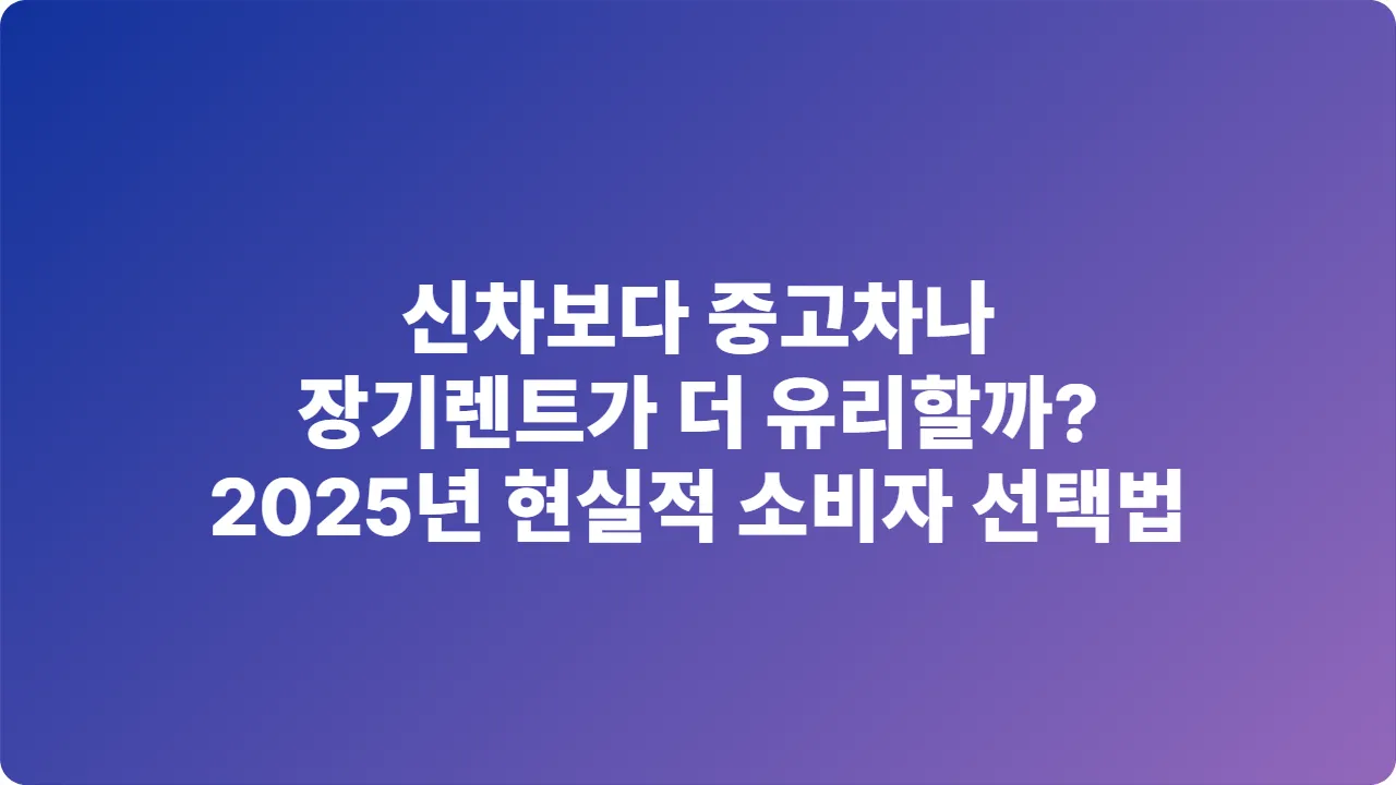 신차보다 중고차나 장기렌트가 더 유리할까? 2025년 현실적 소비자 선택법
