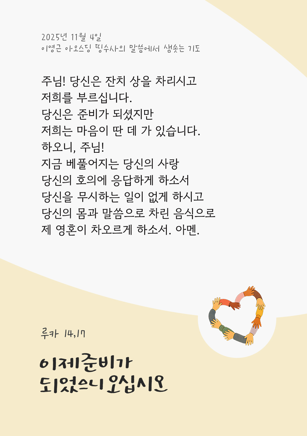 주님! 당신은 잔치 상을 차리시고, 저희를 부르십니다. 당신은 준비가 되셨지만, 저희는 마음이 딴 데 가 있습니다. 하오니, 주님! 지금 베풀어지는 당신의 사랑, 당신의 호의에 응답하게 하소서 당신을 무시하는 일이 없게 하시고 당신의 몸과 말씀으로 차린 음식으로 제 영혼이 차오르게 하소서. 아멘. by 이영근 아오스딩 신부 띵수사의 말씀에서 샘솟는 기도(말샘기도)